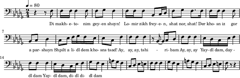 {
\clef bass \tempo 4=80 \key des \major \time 2/4
\set Score.currentBarNumber = #1 \bar ""
r4 r8 f8 f16 f16 f4 f8 f ges f4 f16 f f8 bes, c16 des f8 ges f8. f16 
f16 f16 f4 f8 bes, c des4 c8 ees f16 ges f ees ees8 c f4
f8 f f4 r8 bes,~ bes,16 c des8 f f f4 ees16 des c ees f4
f8 f f4 ees16 des c ees f4 
ges8 f ees4 a8 ges f4 c8 des ees e f f f4
ges8 f ees4 a8 ges f4 c8 des ees e f r r4
}
\addlyrics {\set fontSize = #-2
Di makh- e- to- nim gey- en shoyn!
Lo- mir zikh frey- e- n, shat nor, shat!
Der kho- sn iz gor a par- shoyn
Shpilt a li- dl dem kho- sns tsad!
Ay, ay, ay, tshi - ri- bam Ay, ay, ay
Yay- dl dam, day - dl dam Yay- dl dam, di- dl di- dl dam
} \midi{}
