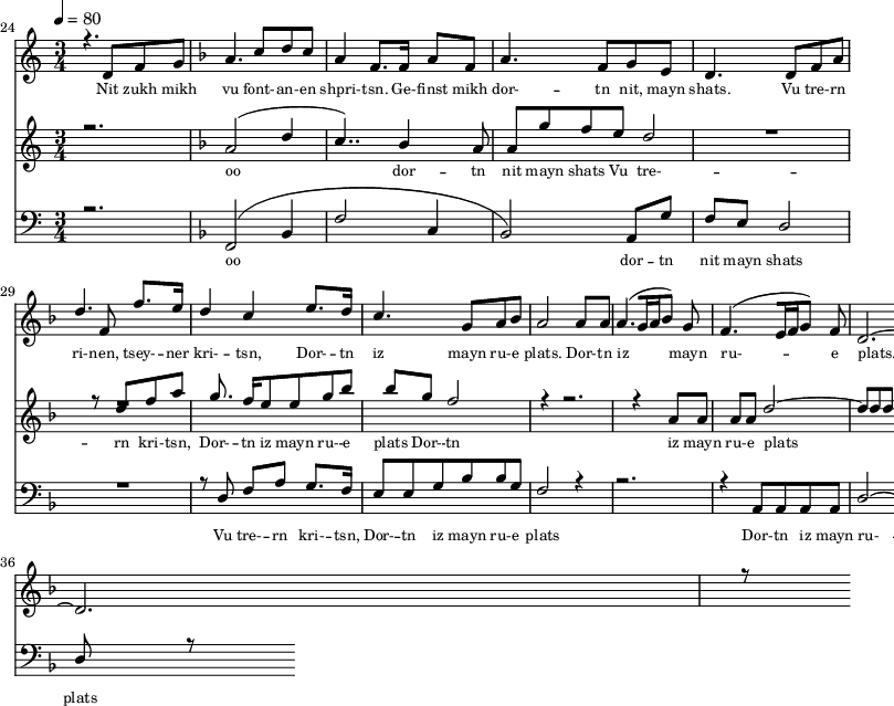 
<<
  \new Staff <<
    \set Staff.midiMinimumVolume = #0.3
    \set Staff.midiMaximumVolume = #0.7
    \set Score.currentBarNumber = #24 \bar "" \tempo 4=80 \time 3/4
    \new Voice = "one" \relative c '{  
      \voiceOne
        \key c \major
        r4. d8 f8 g8 
        \key f \major a4. c8 d c a4 f8. f16 a8 f8 a4. f8 g e d4. d8 f a d4. f,8 f'8. e16 d4 c4 e8. d16 c4. g8 a bes a2 a8 a a4. [( g16 a bes8 )] g  f4. [( e16 f g8 )] f d2.~ d r8
    }
  >>
  \new Lyrics \lyricsto "one" {\set fontSize = #-2
    Nit zukh mikh vu font- -- an- -- en shpri- -- tsn. Ge- -- finst mikh dor- -- tn nit, mayn shats. Vu tre- -- rn ri- -- nen, tsey- -- ner kri- -- tsn, Dor- -- tn iz mayn ru- -- e plats.  Dor- -- tn iz mayn ru- -- e plats.
  }

  \new Staff  <<
    \set Staff.midiMinimumVolume = #4.7
    \set Staff.midiMaximumVolume = #5.9
    \set Score.currentBarNumber = #24 \bar ""
    \key c \major \time 3/4
    \new Voice = "two" \fixed c '' {
      \voiceOne
      r2. \key f \major a,2 [( d4 c4.. )]  bes,4 a,8 a, g f e d2 R2. r8 d8 f a g8. f16 e8 e g bes bes g f2 r4 r2. r4 a,8 a, a, a, d2~ d8 d d r8
    }
  >>
  \new Lyrics \lyricsto "two" {\set fontSize = #-2
  oo dor -- tn nit mayn shats Vu tre- -- rn  kri- -- tsn, Dor- -- tn iz mayn ru- -- e plats Dor- -- tn iz mayn ru- -- e plats
  }

  \new Staff \with {midiInstrument = #"acoustic bass"} <<
    \set Staff.midiMinimumVolume = #4.7
    \set Staff.midiMaximumVolume = #5.9
    \set Score.currentBarNumber = #24 \bar ""
    \clef bass \key c \major \time 3/4
    \new Voice = "three"{
      \voiceOne 
      r2. \key f \major [( f,2 bes,4 f2 c4 bes,2 )] a,8 g f e d2 R2. r8 d8 f a g8. f16 e8 e g bes bes g f2 r4 r2. r4 a,8 a, a, a, d2~ d8 d d r8
    }
  >>
  \new Lyrics \lyricsto "three" {\set fontSize = #-2
  oo dor -- tn nit mayn shats Vu tre- -- rn  kri- -- tsn, Dor- -- tn iz mayn ru- -- e plats Dor- -- tn iz mayn ru- -- e plats
  }
>>
\midi{}