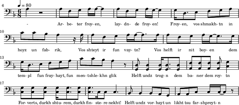 {\clef bass \tempo 4=80\key f \major \time 6/8
\set Score.currentBarNumber = #6 \bar ""
a r2 a8 f g a16 a~ a4 a8 f g a16 g~ g4 g16 d8. e8 f g a c' c' bes a4 r16 a
a8 f g a16 a~ a8. a16 a8 f g a16 g~ g8. g16
g d8. e8 f g a c' c' bes a4 r8 <d g,> <d g,>4 <d g,>16 <d g,>8. <d g,>8 <f a,>8 <f a,>8 <f a,>8 <f a,>8 <g c>4 \break
<g c>8 <g c> <g c> <g c>16 <g c>8. <g c>8 <g c>8. c16 c8 c4. bes,8 bes,4 bes,8 a, g, a, a,c c16 c~ c8 r
}\addlyrics {\set fontSize = #-2
- Ar- be- ter froy- en, lay- dn- de froy- en! Froy- en, vos shmakh- tn in hoyz un fab- rik,
Vos shteyt ir fun vay- tn? Vos helft ir nit boy- en
dem tem- pl fun fray- hayt, fun men- tshle- khn glik Helft undz trog- n dem ba- ner dem roy- tn
For- verts, durkh shtu- rem, durkh fin- ste- re nekht! Helft undz vor- hayt un likht tsu far- shpreyt- n
}
\midi{}