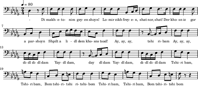 {
\clef bass \tempo 4=80 \key des \major \time 2/4
\set Score.currentBarNumber = #1 \bar ""
des4 r8 f8 f16 f16 f4 f8 f ges f4 f16 f f8 bes, c16 des f8 ges f8. f16
f16 f16 f4 f8 bes, c des4 c8 ees f16 ges f ees ees8 c f4
f8 f f4 r8 bes,~ bes,16 c des8 f f f4 ees16 des c ees f4
f8 f f4 r8 bes,~ bes,16 c des8 f f f4 ees16 des c ees f4
ges8 f ees4 a8 ges f4 c8 des ees e f f f4
ges8 f ees4 a8 ges f4 c8 des ees e f r r4
}
\addlyrics {\set fontSize = #-2
- Di makh- e- to- nim gey- en shoyn!
Lo- mir zikh frey- e- n, shat nor, shat!
Der kho- sn iz gor a par- shoyn
Shpilt a li - dl dem kho- sns tsad!
Ay, ay, ay, tshi ri- bam Ay, ay, ay, di- dl di- dl dam
Yay- dl dam, day dl dam Yay- dl dam, di- dl di- dl dam
Tshi- ri bam, Tshi- ri bam, Bom tshi- ri- tshi ri- tshi- bom
Tshi- ri bam, Tshi- ri bam, Bom tshi- ri- tshi bom
} \midi{}