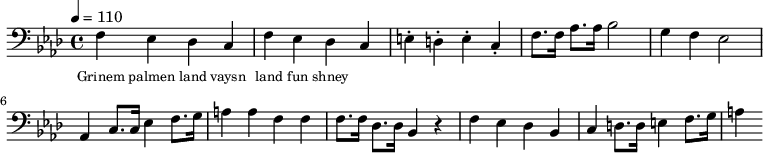 {\clef bass \tempo 4 = 110 \key aes \major
f ees des c f ees des c e-. d-. e-. c-. f8. f16 aes8. aes16 bes2 g4 f ees2 aes,4 c8. c16 ees4 f8. g16 a4 a f f f8. f16 des8. des16 bes,4 r4 f ees des bes, c d8. d16 e4 f8. g16 a4
}\addlyrics {\set fontSize = #-2
Grinem palmen land vaysn land fun shney
}\midi{}