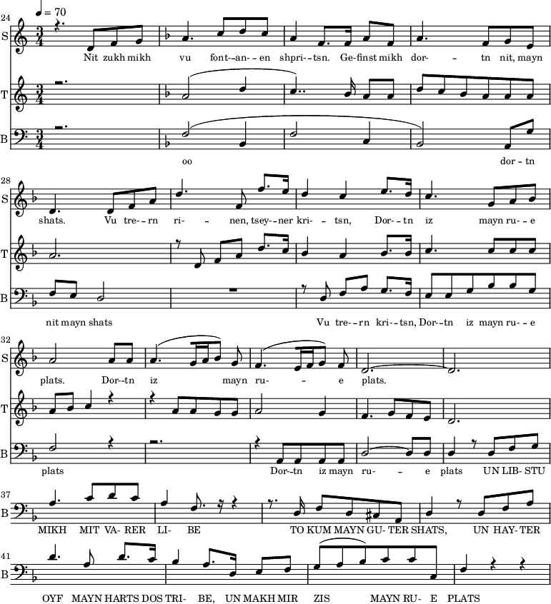 
<<
  \new Staff     
    \with {instrumentName = "S"
           shortInstrumentName = "S"}
    <<
    \set Staff.midiMinimumVolume = #0.3
    \set Staff.midiMaximumVolume = #0.7
    \set Score.currentBarNumber = #24 \bar "" \tempo 4=70 \time 3/4
    \new Voice = "one" \relative c '{  
      \voiceOne
        \key c \major
        r4. d8 f8 g8 
        \key f \major a4. c8 d c a4 f8. f16 a8 f8 a4. f8 g e d4. d8 f a d4. f,8 f'8. e16 d4 c4 e8. d16 c4. g8 a bes a2 a8 a a4. [( g16 a bes8 )] g  f4. [( e16 f g8 )] f d2.~ d
    }
  >>
  \new Lyrics \lyricsto "one" {\set fontSize = #-2
    Nit zukh mikh vu font- -- an- -- en shpri- -- tsn. Ge- -- finst mikh dor- -- tn nit, mayn shats. Vu tre- -- rn ri- -- nen, tsey- -- ner kri- -- tsn, Dor- -- tn iz mayn ru- -- e plats.  Dor- -- tn iz mayn ru- -- e plats.
  }

  \new Staff  
    \with {instrumentName = "T"
           shortInstrumentName = "T"}
    <<
    \set Staff.midiMinimumVolume = #0.3
    \set Staff.midiMaximumVolume = #0.5
    \set Score.currentBarNumber = #24 \bar ""
    \key c \major \time 3/4
    \new Voice = "two" \fixed c '' {
      \voiceOne
      r2. \key f \major a,2 [( d4 c4.. )]  bes,16 a,8 a, d8 c bes, a, a, a, a,2. r8 d,8 f, a, d8. c16 bes,4 a, bes,8. bes,16 c4. c8 c c a, bes, c4 r4 r4 a,8 a, g, g, a,2 g,4 f,4. g,8 f, e,  d,2. 
    }
  >>
  \new Lyrics \lyricsto "two" {\set fontSize = #-2
  
  }

  \new Staff \with {midiInstrument = #"acoustic bass"
       instrumentName = "B"
       shortInstrumentName = "B"} <<
    \set Staff.midiMinimumVolume = #14.7
    \set Staff.midiMaximumVolume = #25.9
    \set Score.currentBarNumber = #24 \bar ""
    \clef bass \key c \major \time 3/4
    \new Voice = "three"{
      \voiceOne 
      r2. \key f \major [( f2 bes,4 f2 c4 bes,2 )] a,8 g f e d2 R2. r8 d8 f a g8. f16 e8 e g bes bes g f2 r4 r2. r4 a,8 a, a, a, d2~ d8 d d4 r8 d8 f g a4. c'8 d' c' a4 f8. r16 r4 r8. d16 f8 d cis a, d4 r8 d8 f a d'4. a8 d'8. c'16 
  bes4 a8. d16 e8 f g( a bes) c' c' c f4 r4 r4 
    }
  >>
  \new Lyrics \lyricsto "three" {\set fontSize = #-2
  oo dor -- tn nit mayn shats Vu tre- -- rn  kri- -- tsn, Dor- -- tn iz mayn ru- -- e plats Dor- -- tn iz mayn ru- -- e plats
 UN LIB- STU MIKH MIT VA- RER LI- BE TO KUM MAYN GU- TER SHATS,
 UN HAY- TER OYF MAYN HARTS DOS TRI- BE, UN MAKH MIR ZIS MAYN RU- E PLATS
  }
>>
\midi{}