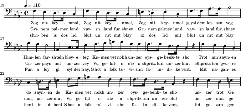 {\clef bass \tempo 4 = 110 \key aes \major
\set Score.currentBarNumber = #13 \bar ""
f ees des8. des16 c4 f ees des8. des16 c4 e-. d-. e-. c-. f8. f16 aes8. aes16 bes2 g4 f ees2 aes,4 c8. c16 ees4 f8. g16 a4 a f f f8. f16 des8. des16 bes,4 r4 f ees des bes, c d8. d16 e4
f8. g16 a4 a f f f8. f16 des8. des16 bes,4 r4 f ees des e
}\addlyrics {\set fontSize = #-2
Zog nit key - nmol, Zog nit key - nmol, Zog nit key- nmol geyst dem let- stn veg
Him- len far- shteln bloy- e teg Ku- men vet nokh un- zer oys- ge- benk- te sho
Trot mir zayn- en do zayn- en do
Ku- men vet nokh un- zer oys- ge- benk- te sho un- zer trot Ge
}
\addlyrics {\set fontSize = #-2
Gri- nem pal- men land vay- sn land fun shney Gri- nem palmen land vay- sn land fun shney
Un- zer payn mit un- zer vey
Vu ge- fal- n s'iz a shpritz fun un- zer blut Shprots ton gvu- re mut, un- zer mut
Vu ge- fal- n s'iz a shpritz fun un- zer blut un- zer mut ge
}
\addlyrics {\set fontSize = #-2
shri- ben is dos lid blut un nit mit blay iz dos lid mit blut un nit mit blay
Fun a foy gl oyf der fray, S'hot a folk ts'- vi- shn fa- ln- di- ke vent,
Mit na- gan- es hent in di hent S'hot a folk ts'- vi- shn fa- ln- di- ke vent, lid ge- zun- gen
}\midi{}