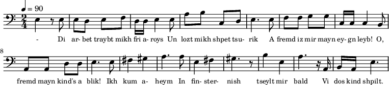 {\clef bass \tempo 4=90 \time 2/4
\set Score.currentBarNumber = #1 \bar ""
e4 r8 e8 e d e f d16 d e4 e8 a b c d e4. e8 f f g g c16 c c4 b,8
a, a, d d e4. e8 fis4 gis a4. a8 e4 fis gis4. r8 b4 e a4. r16 a, b, a, e4.
}\addlyrics {\set fontSize = #-2
- Di ar- bet traybt mikh fri a- roys Un lozt mikh shpet tsu- rik
A fremd iz mir mayn ey- gn leyb! O, fremd mayn kind's a blik!
Ikh kum a- heym In fin- ster- nish
tseylt mir bald Vi dos kind shpilt.
}
\midi{}