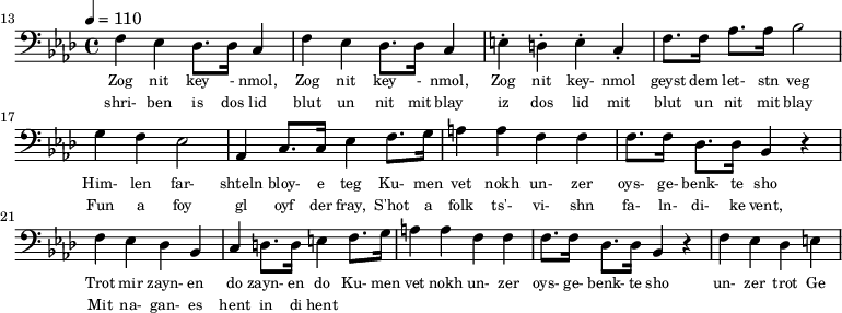 {\clef bass \tempo 4 = 110 \key aes \major
\set Score.currentBarNumber = #13 \bar ""
f ees des8. des16 c4 f ees des8. des16 c4 e-. d-. e-. c-. f8. f16 aes8. aes16 bes2 g4 f ees2 aes,4 c8. c16 ees4 f8. g16 a4 a f f f8. f16 des8. des16 bes,4 r4 f ees des bes, c d8. d16 e4
f8. g16 a4 a f f f8. f16 des8. des16 bes,4 r4 f ees des e
}\addlyrics {\set fontSize = #-2
Zog nit key - nmol, Zog nit key - nmol, Zog nit key- nmol geyst dem let- stn veg
Him- len far- shteln bloy- e teg Ku- men vet nokh un- zer oys- ge- benk- te sho
Trot mir zayn- en do zayn- en do
Ku- men vet nokh un- zer oys- ge- benk- te sho un- zer trot Ge
}
\addlyrics {\set fontSize = #-2
shri- ben is dos lid blut un nit mit blay iz dos lid mit blut un nit mit blay
Fun a foy gl oyf der fray, S'hot a folk ts'- vi- shn fa- ln- di- ke vent,
Mit na- gan- es hent in di hent
}\midi{}