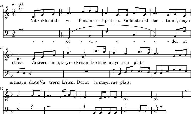 
<<
  \new Staff <<
    \set Staff.midiMinimumVolume = #0.3
    \set Staff.midiMaximumVolume = #0.7
    \set Score.currentBarNumber = #24 \bar "" \tempo 4=80 \time 3/4
    \new Voice = "one" \relative c '{  
      \voiceOne
        \key c \major
        r4. d8 f8 g8 
        \key f \major a4. c8 d c a4 f8. f16 a8 f8 a4. f8 g e d4. d8 f a d4. f,8 f'8. e16 d4 c4 e8. d16 c4. g8 a bes a2 a8 a a4. g16 a bes8g f4. e16 f g8 f d2. d r8
    }
  >>
  \new Lyrics \lyricsto "one" {
    Nit zukh mikh vu font -- an -- en shprit -- sn. Ge -- finst mikh dor -- tn nit, mayn shats. Vu trern rinen, tseyner kritsn, Dortn iz mayn rue plats.
  }

  \new Staff \with {midiInstrument = #"acoustic bass"} <<
    \set Staff.midiMinimumVolume = #4.7
    \set Staff.midiMaximumVolume = #5.9
    \set Score.currentBarNumber = #24 \bar ""
    \clef bass \key c \major \time 3/4
    \new Voice = "one" {
      \voiceOne
      r2. \key f \major [( f,2 bes,4 f2 c4 bes,2 )] a,8 g f e d2 R2. r8 d8 f a g8. f16 e8 e g bes bes g f2 r4 r2. r4 a,8 a, a, a, d2 d8 d d r8
    }
  >>
  \new Lyrics \lyricsto "one" {
    - - - oo -__ - __ - _ - _ - - - - dor -- tn nitmayn shats Vu trern  kritsn, Dortn iz mayn rue plats.
  }
>>
\midi{}