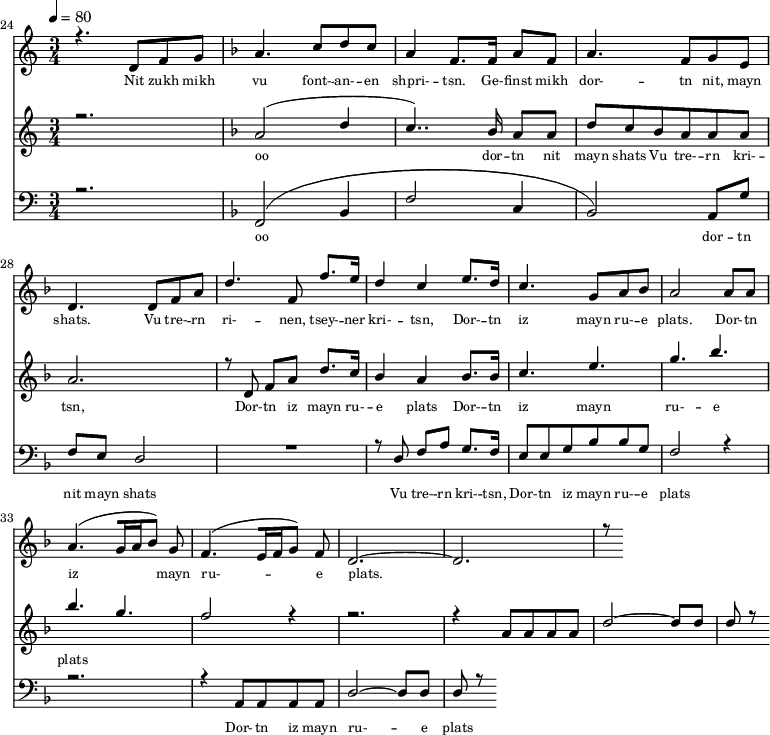 
<<
  \new Staff <<
    \set Staff.midiMinimumVolume = #0.3
    \set Staff.midiMaximumVolume = #0.7
    \set Score.currentBarNumber = #24 \bar "" \tempo 4=80 \time 3/4
    \new Voice = "one" \relative c '{  
      \voiceOne
        \key c \major
        r4. d8 f8 g8 
        \key f \major a4. c8 d c a4 f8. f16 a8 f8 a4. f8 g e d4. d8 f a d4. f,8 f'8. e16 d4 c4 e8. d16 c4. g8 a bes a2 a8 a a4. [( g16 a bes8 )] g  f4. [( e16 f g8 )] f d2.~ d r8
    }
  >>
  \new Lyrics \lyricsto "one" {\set fontSize = #-2
    Nit zukh mikh vu font- -- an- -- en shpri- -- tsn. Ge- -- finst mikh dor- -- tn nit, mayn shats. Vu tre- -- rn ri- -- nen, tsey- -- ner kri- -- tsn, Dor- -- tn iz mayn ru- -- e plats.  Dor- -- tn iz mayn ru- -- e plats.
  }

  \new Staff  <<
    \set Staff.midiMinimumVolume = #4.7
    \set Staff.midiMaximumVolume = #5.9
    \set Score.currentBarNumber = #24 \bar ""
    \key c \major \time 3/4
    \new Voice = "two" \fixed c '' {
      \voiceOne
      r2. \key f \major a,2 [( d4 c4.. )]  bes,16 a,8 a, d8 c bes, a, a, a, a,2. r8 d,8 f, a, d8. c16 bes,4 a, bes,8. bes,16 c4. e g bes bes g f2 r4 r2. r4 a,8 a, a, a, d2~ d8 d d r8
    }
  >>
  \new Lyrics \lyricsto "two" {\set fontSize = #-2
  oo dor -- tn nit mayn shats Vu tre- -- rn  kri- -- tsn, Dor- -- tn iz mayn ru- -- e plats Dor- -- tn iz mayn ru- -- e plats
  }

  \new Staff \with {midiInstrument = #"acoustic bass"} <<
    \set Staff.midiMinimumVolume = #4.7
    \set Staff.midiMaximumVolume = #5.9
    \set Score.currentBarNumber = #24 \bar ""
    \clef bass \key c \major \time 3/4
    \new Voice = "three"{
      \voiceOne 
      r2. \key f \major [( f,2 bes,4 f2 c4 bes,2 )] a,8 g f e d2 R2. r8 d8 f a g8. f16 e8 e g bes bes g f2 r4 r2. r4 a,8 a, a, a, d2~ d8 d d r8
    }
  >>
  \new Lyrics \lyricsto "three" {\set fontSize = #-2
  oo dor -- tn nit mayn shats Vu tre- -- rn  kri- -- tsn, Dor- -- tn iz mayn ru- -- e plats Dor- -- tn iz mayn ru- -- e plats
  }
>>
\midi{}