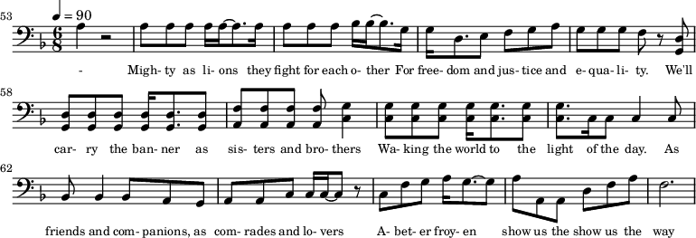 {\clef bass \tempo 4=90\key f \major \time 6/8
\set Score.currentBarNumber = #53 \bar ""
a4 r2 a8 a a a16 a~ a8. a16 a8 a a bes16 bes~ bes8. g16 g d8. e8 f g a g g g f r8 <d g,> <d g,> <d g,> <d g,> <d g,>16 <d g,>8. <d g,>8 <f a,>8 <f a,> <f a,> <f a,> <g c>4
<g c>8 <g c> <g c> <g c>16 <g c>8. <g c>8 <g c>8. c16 c8 c4 c8 bes,8 bes,4 bes,8 a, g, a, a,c c16 c~ c8 r c f g a16 g8.~ g8 a a, a, d f a f2.
}\addlyrics {\set fontSize = #-2
- Migh- ty as li- ons they fight for each o- ther For free- dom and jus- tice and e- qua- li- ty. We'll car- ry the ban- ner as sis- ters and bro- thers
Wa- king the world to the light of the day. As friends and com- panions, as com- rades and lo- vers A- bet- er froy- en show us the show us the way
}
\midi{}