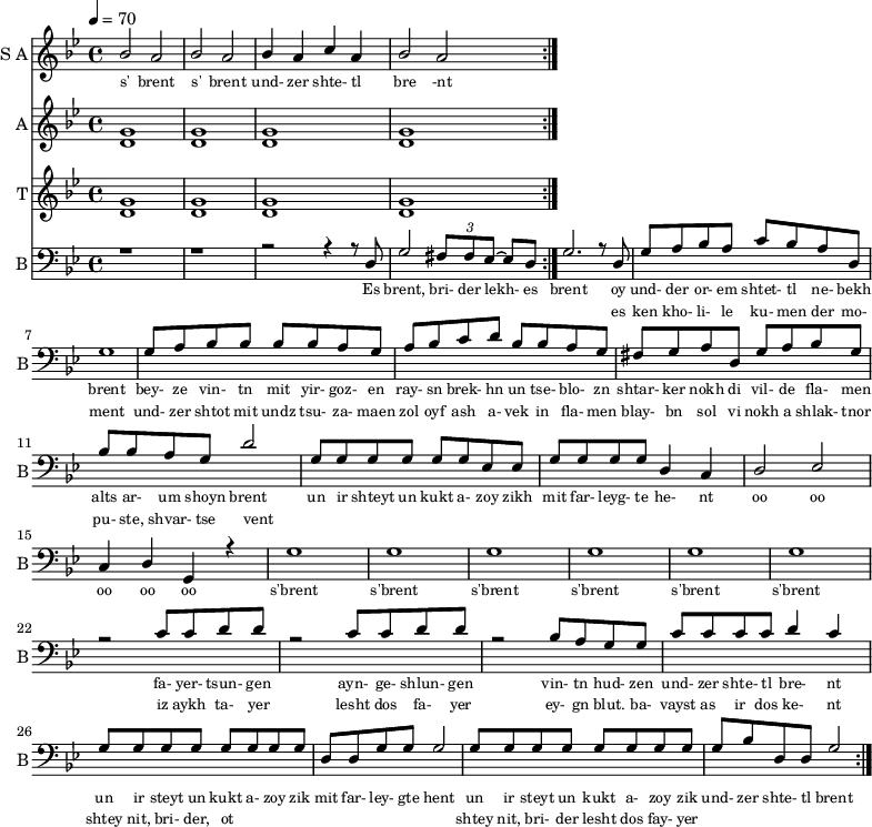 
<< 
  
  \new Staff     
    \with {instrumentName = "S A"
           shortInstrumentName = "S A"}
    <<
    \set Staff.midiMinimumVolume = #0.3
    \set Staff.midiMaximumVolume = #0.7
    \set Score.currentBarNumber = #1 \bar "" \tempo 4=70 \time 4/4 \key bes \major

    \new Voice = "s1" \relative c '' {  
      \voiceOne
        bes2 a bes a bes4 a c a bes2 a
    }
    \new Voice = "s2" \relative c '{  
      \voiceTwo
        % ees2 d ees d ees4 d f d ees2 d  
    }
    >>
    \new Lyrics \lyricsto "s1" {\set fontSize = #-2
      s' brent s' brent und- zer shte- tl bre -nt
    }

  \new Staff  
  \with {instrumentName = "A"
          shortInstrumentName = "A"}
  <<
  \set Staff.midiMinimumVolume = #0.3
  \set Staff.midiMaximumVolume = #0.5      
  \set Score.currentBarNumber = #1 \bar "" \tempo 4=70 \time 4/4 \key bes \major
  \new Voice = "a1" \fixed c ' {
    \voiceOne
      g1 g  g g 
  }
  \new Voice = "a2" \fixed c ' {
    \voiceTwo
      d1 d d d
  }    
  >>
  \new Lyrics \lyricsto "a1" {\set fontSize = #-2
  
  }
  \repeat volta 2

  \new Staff  
    \with {instrumentName = "T"
           shortInstrumentName = "T"}
    <<
    \set Staff.midiMinimumVolume = #0.3
    \set Staff.midiMaximumVolume = #0.5      
    \set Score.currentBarNumber = #1 \bar "" \tempo 4=70 \time 4/4 \key bes \major
    \new Voice = "t1" \fixed c ' {
      \voiceOne
       g1 g  g g 
    }
    \new Voice = "t2" \fixed c ' {
      \voiceTwo
       d1 d d d
    }    
    >>
    \new Lyrics \lyricsto "t1" {\set fontSize = #-2
    
    }
  \repeat volta 2

  \new Staff \with {midiInstrument = #"acoustic bass"
       instrumentName = "B"
       shortInstrumentName = "B"} <<
    \set Staff.midiMinimumVolume = #14.7
    \set Staff.midiMaximumVolume = #15.9
    \set Score.currentBarNumber = #1 \bar "" \tempo 4=70 \time 4/4 \key bes \major
    \clef bass 
    \new Voice = "b1"{
      \voiceOne 
      r1 r r2 r4 r8 d g2 \tuplet 3/2 {fis8 fis ees~} ees d g2. r8 d g a bes a c' bes a d g1 g8 a bes bes bes bes a g a bes c' d' bes bes a g fis g a d g a bes g bes bes a g d'2 g8 g g g g g ees ees g g g g d4 c d2 ees c4 d g, r4 g1 g g g g g r2 c'8 c' d' d' r2 c'8 c' d' d' r2 bes8 a g g c' c' c' c' d'4 c' g8 g g g g g g g d d g g g2 g8 g g g g g g g g bes d d g2 
    }
    >>
    \new Lyrics \lyricsto "b1" {\set fontSize = #-2
    Es brent, bri- der lekh- es brent oy und- der or- em shtet- tl ne- bekh brent bey- ze vin- tn mit yir- goz- en ray- sn brek- hn un tse- blo- zn shtar- ker nokh di vil- de fla- men alts ar- um shoyn brent un ir shteyt un kukt a- zoy zikh mit far- leyg- te he- nt oo oo oo oo oo s'brent s'brent s'brent s'brent s'brent s'brent fa- yer- tsun- gen ayn- ge- shlun- gen vin- tn hud- zen und- zer shte- tl bre- nt un ir steyt un kukt a- zoy zik mit far- ley- gte hent un ir steyt un kukt a- zoy zik und- zer shte- tl brent
    }
    \new Lyrics \lyricsto "b1" {\set fontSize = #-2
            _ _ _ _ _ _ _                 es ken kho- li- le ku- men der mo- ment und- zer shtot mit undz tsu- za- maen zol oyf ash a- vek in fla- men blay- bn sol vi nokh a shlak- tnor pu- ste, shvar- tse vent _ _ _ _ _ _ _ _  _ _ _ _ _ _ _ _ _ _ _ _  _ _ _ _ _ iz aykh ta- yer  lesht dos fa- yer ey- gn blut. ba- vayst as ir dos ke- nt  shtey nit, bri- der, ot _ _ _ _ _ _ _ _ shtey nit, bri- der lesht dos fay- yer          
}
>>
\midi{}