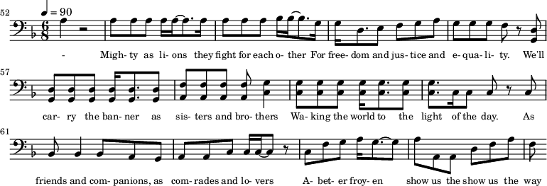 {\clef bass \tempo 4=90\key f \major \time 6/8
\set Score.currentBarNumber = #52 \bar ""
a4 r2 a8 a a a16 a~ a8. a16 a8 a a bes16 bes~ bes8. g16 g d8. e8 f g a g g g f r8 <d g,> <d g,> <d g,> <d g,> <d g,>16 <d g,>8. <d g,>8 <f a,>8 <f a,> <f a,> <f a,> <g c>4
<g c>8 <g c> <g c> <g c>16 <g c>8. <g c>8 <g c>8. c16 c8 c r c bes,8 bes,4 bes,8 a, g, a, a,c c16 c~ c8 r c f g a16 g8.~ g8 a a, a, d f a f
}\addlyrics {\set fontSize = #-2
- Migh- ty as li- ons they fight for each o- ther For free- dom and jus- tice and e- qua- li- ty. We'll car- ry the ban- ner as sis- ters and bro- thers
Wa- king the world to the light of the day. As friends and com- panions, as com- rades and lo- vers A- bet- er froy- en show us the show us the way
}
\midi{}