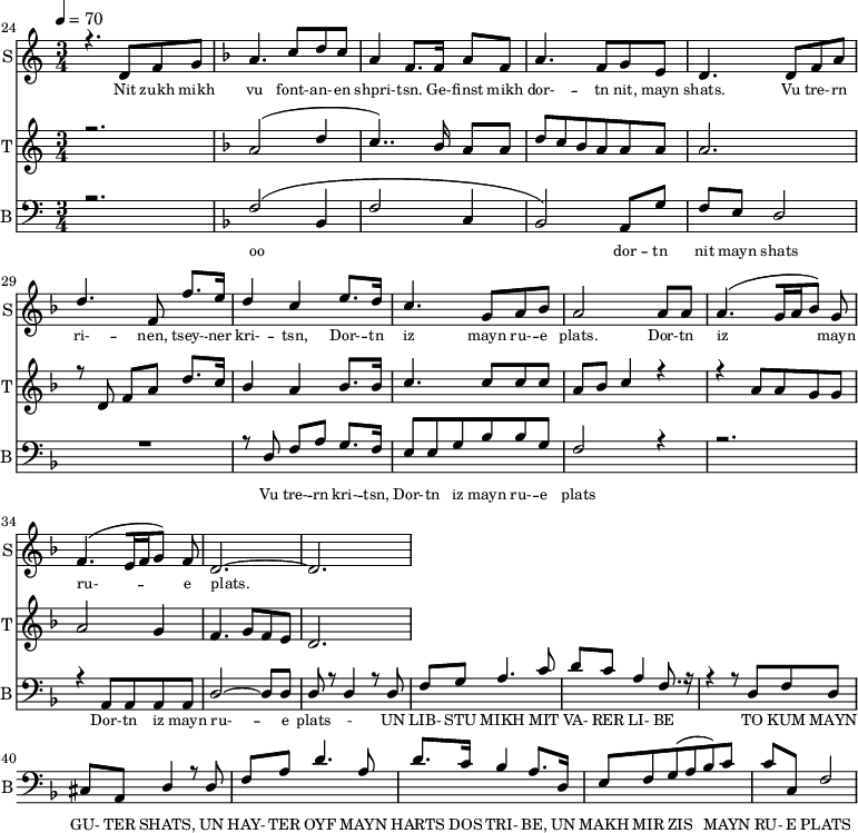 
<<
  \new Staff     
    \with {instrumentName = "S"
           shortInstrumentName = "S"}
    <<
    \set Staff.midiMinimumVolume = #0.3
    \set Staff.midiMaximumVolume = #0.7
    \set Score.currentBarNumber = #24 \bar "" \tempo 4=70 \time 3/4
    \new Voice = "one" \relative c '{  
      \voiceOne
        \key c \major
        r4. d8 f8 g8 
        \key f \major a4. c8 d c a4 f8. f16 a8 f8 a4. f8 g e d4. d8 f a d4. f,8 f'8. e16 d4 c4 e8. d16 c4. g8 a bes a2 a8 a a4. [( g16 a bes8 )] g  f4. [( e16 f g8 )] f d2.~ d
    }
  >>
  \new Lyrics \lyricsto "one" {\set fontSize = #-2
    Nit zukh mikh vu font- -- an- -- en shpri- -- tsn. Ge- -- finst mikh dor- -- tn nit, mayn shats. Vu tre- -- rn ri- -- nen, tsey- -- ner kri- -- tsn, Dor- -- tn iz mayn ru- -- e plats.  Dor- -- tn iz mayn ru- -- e plats.
  }

  \new Staff  
    \with {instrumentName = "T"
           shortInstrumentName = "T"}
    <<
    \set Staff.midiMinimumVolume = #0.3
    \set Staff.midiMaximumVolume = #0.5
    \set Score.currentBarNumber = #24 \bar ""
    \key c \major \time 3/4
    \new Voice = "two" \fixed c '' {
      \voiceOne
      r2. \key f \major a,2 [( d4 c4.. )]  bes,16 a,8 a, d8 c bes, a, a, a, a,2. r8 d,8 f, a, d8. c16 bes,4 a, bes,8. bes,16 c4. c8 c c a, bes, c4 r4 r4 a,8 a, g, g, a,2 g,4 f,4. g,8 f, e,  d,2. 
    }
  >>
  \new Lyrics \lyricsto "two" {\set fontSize = #-2
  
  }

  \new Staff \with {midiInstrument = #"acoustic bass"
       instrumentName = "B"
       shortInstrumentName = "B"} <<
    \set Staff.midiMinimumVolume = #14.7
    \set Staff.midiMaximumVolume = #25.9
    \set Score.currentBarNumber = #24 \bar ""
    \clef bass \key c \major \time 3/4
    \new Voice = "three"{
      \voiceOne 
      r2. \key f \major [( f2 bes,4 f2 c4 bes,2 )] a,8 g f e d2 R2. r8 d8 f a g8. f16 e8 e g bes bes g f2 r4 r2. r4 a,8 a, a, a, d2~ d8 d d r8 d4 r8 d f g a4. c'8 d' c' a4 f8. r16 r4 r8 d f d cis a, d4 r8 d f a d'4. a8 d'8. c'16 
  bes4 a8. d16 e8 f g( a bes) c' c' c f2 
    }
  >>
  \new Lyrics \lyricsto "three" {\set fontSize = #-2
  oo dor -- tn nit mayn shats Vu tre- -- rn  kri- -- tsn, Dor- -- tn iz mayn ru- -- e plats Dor- -- tn iz mayn ru- -- e plats
- UN LIB- STU MIKH MIT VA- RER LI- BE TO KUM MAYN GU- TER SHATS,
 UN HAY- TER OYF MAYN HARTS DOS TRI- BE, UN MAKH MIR ZIS MAYN RU- E PLATS
  }
>>
\midi{}