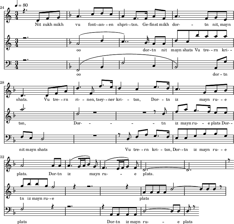 
<<
  \new Staff <<
    \set Staff.midiMinimumVolume = #0.3
    \set Staff.midiMaximumVolume = #0.7
    \set Score.currentBarNumber = #24 \bar "" \tempo 4=80 \time 3/4
    \new Voice = "one" \relative c '{  
      \voiceOne
        \key c \major
        r4. d8 f8 g8 
        \key f \major a4. c8 d c a4 f8. f16 a8 f8 a4. f8 g e d4. d8 f a d4. f,8 f'8. e16 d4 c4 e8. d16 c4. g8 a bes a2 a8 a a4. [( g16 a bes8 )] g  f4. [( e16 f g8 )] f d2.~ d r8
    }
  >>
  \new Lyrics \lyricsto "one" {\set fontSize = #-2
    Nit zukh mikh vu font- -- an- -- en shpri- -- tsn. Ge- -- finst mikh dor- -- tn nit, mayn shats. Vu tre- -- rn ri- -- nen, tsey- -- ner kri- -- tsn, Dor- -- tn iz mayn ru- -- e plats.  Dor- -- tn iz mayn ru- -- e plats.
  }

  \new Staff  <<
    \set Staff.midiMinimumVolume = #4.7
    \set Staff.midiMaximumVolume = #5.9
    \set Score.currentBarNumber = #24 \bar ""
    \key c \major \time 3/4
    \new Voice = "two" \fixed c '' {
      \voiceOne
      r2. \key f \major a,2 [( d4 c4.. )]  bes,16 a,8 a, d8 c bes a a a a2. d2 R2. r8 d8 f a g8. f16 e8 e g bes bes g f2 r4 r2. r4 a,8 a, a, a, d2~ d8 d d r8
    }
  >>
  \new Lyrics \lyricsto "two" {\set fontSize = #-2
  oo dor -- tn nit mayn shats Vu tre- -- rn  kri- -- tsn, Dor- -- tn iz mayn ru- -- e plats Dor- -- tn iz mayn ru- -- e plats
  }

  \new Staff \with {midiInstrument = #"acoustic bass"} <<
    \set Staff.midiMinimumVolume = #4.7
    \set Staff.midiMaximumVolume = #5.9
    \set Score.currentBarNumber = #24 \bar ""
    \clef bass \key c \major \time 3/4
    \new Voice = "three"{
      \voiceOne 
      r2. \key f \major [( f,2 bes,4 f2 c4 bes,2 )] a,8 g f e d2 R2. r8 d8 f a g8. f16 e8 e g bes bes g f2 r4 r2. r4 a,8 a, a, a, d2~ d8 d d r8
    }
  >>
  \new Lyrics \lyricsto "three" {\set fontSize = #-2
  oo dor -- tn nit mayn shats Vu tre- -- rn  kri- -- tsn, Dor- -- tn iz mayn ru- -- e plats Dor- -- tn iz mayn ru- -- e plats
  }
>>
\midi{}