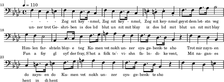 {\clef bass \tempo 4 = 110 \key aes \major
\set Score.currentBarNumber = #13 \bar ""
f ees des e f ees des8. des16 c4 f ees des8. des16 c4 e-. d-. e-. c-. f8. f16 aes8. aes16 bes2 g4 f ees2 aes,4 c8. c16 ees4 f8. g16 a4 a f f f8. f16 des8. des16 bes,4 r4 f ees des bes, c d8. d16 e4
f8. g16 a4 a f f f8. f16 des8. des16 bes,4 r4 f ees des e
}\addlyrics {\set fontSize = #-2
- - - - Zog nit key - nmol, Zog nit key - nmol, Zog nit key- nmol geyst dem let- stn veg
Him- len far- shteln bloy- e teg Ku- men vet nokh un- zer oys- ge- benk- te sho
Trot mir zayn- en do zayn- en do
Ku- men vet nokh un- zer oys- ge- benk- te sho
}
\addlyrics {\set fontSize = #-2
un- zer trot Ge- shri- ben is dos lid blut un nit mit blay iz dos lid mit blut un nit mit blay
Fun a foy gl oyf der fray, S'hot a folk ts'- vi- shn fa- ln- di- ke vent,
Mit na- gan- es hent in di hent
}\midi{}