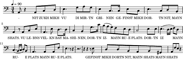 {\clef bass \tempo 4=90 \time 3/4
\set Score.currentBarNumber = #1 \bar ""
  a,8 r4 a,8 c d e4. g8 a g e4 c8. c16 e8 c e4. c8 d b, a,4 r8 a, c e
  a,4. e8 d8. d16 c4 b, g8. c'16 b8(a g) f e d c2 e8 e e4. (d16 e f8) d c4. (b,16 c d8) b, a,4. a,8 a, f e4. r8 r4 r2. r4 r4 r8 e8
d8 d b, a, b, gis, a, f e r4

}\addlyrics {\set fontSize = #-2
  - NIT ZUKH MIKH VU DI MIR- TN GRI- NEN GE- FINST MIKH DOR- TN NIT, MAYN SHATS.
  VU LE- BNS VEL- KN BAY MA- SHI- NEN, DOR- TN IZ-  MAYN RU- E PLATS. DOR- TN IZ MAYN RU- E PLATS MAYN RU- E PLATS.
  GEFINST MIKH DORTN NIT, MAYN SHATS MAYN SHATS
} 
\midi{}