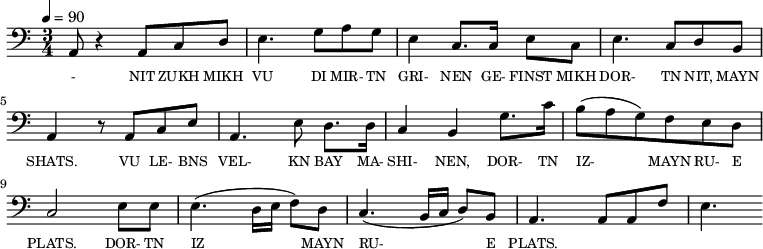 {\clef bass \tempo 4=90 \time 3/4
\set Score.currentBarNumber = #1 \bar ""
a,8 r4 a,8 c d e4. g8 a g e4 c8. c16 e8 c e4. c8 d b, a,4 r8 a, c e
a,4. e8 d8. d16 c4 b, g8. c'16 b8(a g) f e d c2 e8 e e4. (d16 e f8) d c4. (b,16 c d8) b, a,4. a,8 a, f e4.
}\addlyrics {\set fontSize = #-2
- NIT ZUKH MIKH VU DI MIR- TN GRI- NEN GE- FINST MIKH DOR- TN NIT, MAYN SHATS.
VU LE- BNS VEL- KN BAY MA- SHI- NEN, DOR- TN IZ- MAYN RU- E PLATS. DOR- TN IZ____ MAYN RU- E PLATS.
}
\midi{}