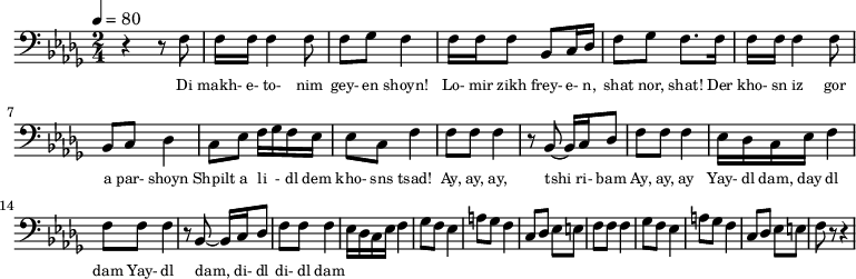 {
\clef bass \tempo 4=80 \key des \major \time 2/4
\set Score.currentBarNumber = #1 \bar ""
r4 r8 f8 f16 f16 f4 f8 f ges f4 f16 f f8 bes, c16 des f8 ges f8. f16 
f16 f16 f4 f8 bes, c des4 c8 ees f16 ges f ees ees8 c f4
f8 f f4 r8 bes,~ bes,16 c des8 f f f4 ees16 des c ees f4
f8 f f4 r8 bes,~ bes,16 c des8 f f f4 ees16 des c ees f4 
ges8 f ees4 a8 ges f4 c8 des ees e f f f4
ges8 f ees4 a8 ges f4 c8 des ees e f r r4
}
\addlyrics {\set fontSize = #-2
Di makh- e- to- nim gey- en shoyn!
Lo- mir zikh frey- e- n, shat nor, shat!
Der kho- sn iz gor a par- shoyn
Shpilt a li - dl dem kho- sns tsad!
Ay, ay, ay, tshi ri- bam Ay, ay, ay
Yay- dl dam, day dl dam Yay- dl dam, di- dl di- dl dam
} \midi{}