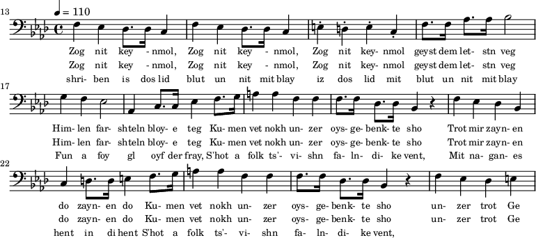 {\clef bass \tempo 4 = 110 \key aes \major
\set Score.currentBarNumber = #13 \bar ""
f ees des8. des16 c4 f ees des8. des16 c4 e-. d-. e-. c-. f8. f16 aes8. aes16 bes2 g4 f ees2 aes,4 c8. c16 ees4 f8. g16 a4 a f f f8. f16 des8. des16 bes,4 r4 f ees des bes, c d8. d16 e4
f8. g16 a4 a f f f8. f16 des8. des16 bes,4 r4 f ees des e
}\addlyrics {\set fontSize = #-2
Zog nit key - nmol, Zog nit key - nmol, Zog nit key- nmol geyst dem let- stn veg
Him- len far- shteln bloy- e teg Ku- men vet nokh un- zer oys- ge- benk- te sho
Trot mir zayn- en do zayn- en do
Ku- men vet nokh un- zer oys- ge- benk- te sho un- zer trot Ge
}
\addlyrics {\set fontSize = #-2
Zog nit key - nmol, Zog nit key - nmol, Zog nit key- nmol geyst dem let- stn veg
Him- len far- shteln bloy- e teg Ku- men vet nokh un- zer oys- ge- benk- te sho
Trot mir zayn- en do zayn- en do
Ku- men vet nokh un- zer oys- ge- benk- te sho un- zer trot Ge
}
\addlyrics {\set fontSize = #-2
shri- ben is dos lid blut un nit mit blay iz dos lid mit blut un nit mit blay
Fun a foy gl oyf der fray, S'hot a folk ts'- vi- shn fa- ln- di- ke vent,
Mit na- gan- es hent in di hent
S'hot a folk ts'- vi- shn fa- ln- di- ke vent,
}\midi{}