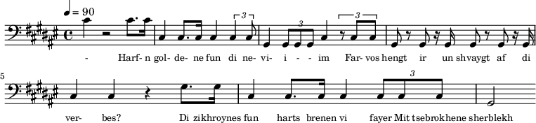 {\clef bass \tempo 4=90\key fis \major
\set Score.currentBarNumber = #1 \bar ""
cis' r2 cis'8. cis'16 cis4 cis8. cis16 cis4 \tuplet 3/2{cis cis8} gis,4 \tuplet 3/2{gis,8 gis, gis, }cis4 \tuplet 3/2{r8
cis cis} gis, r gis, r16 gis,16 gis,8 r gis, r16 gis,16 cis4 cis r gis8. gis16 cis4 cis8. cis16 cis4 \tuplet 3/2{cis8 cis cis} gis,2
}\addlyrics {\set fontSize = #-2
- Harf- n gol- de- ne fun di ne- vi- i - - im Far- vos hengt ir un shvaygt af di ver- bes?
Di zikhroynes fun harts brenen vi fayer Mit tsebrokhene sherblekh fun der zel.
}
\midi{}