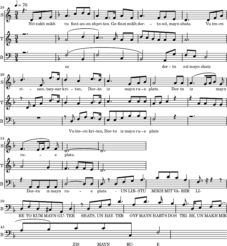 
<<
  \new Staff     
    \with {instrumentName = "S"
           shortInstrumentName = "S"}
    <<
    \set Staff.midiMinimumVolume = #0.3
    \set Staff.midiMaximumVolume = #0.7
    \set Score.currentBarNumber = #24 \bar "" \tempo 4=70 \time 3/4
    \new Voice = "one" \relative c '{  
      \voiceOne
        \key c \major
        r4. d8 f8 g8 
        \key f \major a4. c8 d c a4 f8. f16 a8 f8 a4. f8 g e d4. d8 f a d4. f,8 f'8. e16 d4 c4 e8. d16 c4. g8 a bes a2 a8 a a4. [( g16 a bes8 )] g  f4. [( e16 f g8 )] f d2.~ d
    }
  >>
  \new Lyrics \lyricsto "one" {\set fontSize = #-2
    Nit zukh mikh vu font- -- an- -- en shpri- -- tsn. Ge- -- finst mikh dor- -- tn nit, mayn shats. Vu tre- -- rn ri- -- nen, tsey- -- ner kri- -- tsn, Dor- -- tn iz mayn ru- -- e plats.  Dor- -- tn iz mayn ru- -- e plats.
  }

  \new Staff  
    \with {instrumentName = "T"
           shortInstrumentName = "T"}
    <<
    \set Staff.midiMinimumVolume = #0.3
    \set Staff.midiMaximumVolume = #0.5
    \set Score.currentBarNumber = #24 \bar ""
    \key c \major \time 3/4
    \new Voice = "two" \fixed c '' {
      \voiceOne
      r2. \key f \major a,2 [( d4 c4.. )]  bes,16 a,8 a, d8 c bes, a, a, a, a,2. r8 d,8 f, a, d8. c16 bes,4 a, bes,8. bes,16 c4. c8 c c a, bes, c4 r4 r4 a,8 a, g, g, a,2 g,4 f,4. g,8 f, e,  d,2. 
    }
  >>
  \new Lyrics \lyricsto "two" {\set fontSize = #-2
  
  }

  \new Staff \with {midiInstrument = #"acoustic bass"
       instrumentName = "B"
       shortInstrumentName = "B"} <<
    \set Staff.midiMinimumVolume = #14.7
    \set Staff.midiMaximumVolume = #25.9
    \set Score.currentBarNumber = #24 \bar ""
    \clef bass \key c \major \time 3/4
    \new Voice = "three"{
      \voiceOne 
      r2. \key f \major [( f2 bes,4 f2 c4 bes,2 )] a,8 g f e d2 R2. r8 d8 f a g8. f16 e8 e g bes bes g f2 r4 r2. r4 a,8 a, a, a, d2~ d8 d d r8 d8 f g a4. c'8 d' c' a4 f8. r16 r4 r8 d f d cis a, d4 r8 d8 f a d'4. a8 d'8. c'16 
  bes4 a8. d16 e8 f g( a bes) c' c' c f2 
    }
  >>
  \new Lyrics \lyricsto "three" {\set fontSize = #-2
  oo dor -- tn nit mayn shats Vu tre- -- rn  kri- -- tsn, Dor- -- tn iz mayn ru- -- e plats Dor- -- tn iz mayn ru- -- e plats
- UN LIB- STU MIKH MIT VA- RER LI- BE TO KUM MAYN GU- TER SHATS,
 UN HAY- TER OYF MAYN HARTS DOS TRI- BE, UN MAKH MIR ZIS MAYN RU- E PLATS
  }
>>
\midi{}