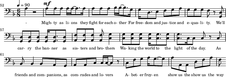 {\clef bass \tempo 4=90\key f \major \time 6/8 
\set Score.currentBarNumber = #52 \bar ""
a4 r2 a8^\mf a a a16 a~ a8. a16 a8 a a bes16 bes~ bes8. g16 g d8. e8 f g a g g g f r8 <d g,> <d g,> <d g,> <d g,> <d g,>16 <d g,>8. <d g,>8 <f a,>8 <f a,> <f a,> <f a,> <g c>4
<g c>8 <g c> <g c> <g c>16 <g c>8. <g c>8 <g c>8. c16 c8 c r c bes,8 bes,4 bes,8 a, g, a, a,c c16 c~ c8 r c f g a16 g8.~ g8 a a, a, d f a f
}\addlyrics {\set fontSize = #-2
- Migh- ty as li- ons they fight for each o- ther For free- dom and jus- tice and e- qua- li- ty. We'll car- ry the ban- ner as sis- ters and bro- thers
Wa- king the world to the light of the day. As friends and com- panions, as com- rades and lo- vers A- bet- er froy- en show us the show us the way
} 
\midi{}