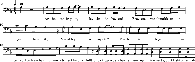 {\clef bass \tempo 4=80\key f \major \time 6/8
\set Score.currentBarNumber = #6 \bar ""
a r2 a8 f g a16 a~ a4 a8 f g a16 g~ g4 g16 d8. e8 f g a c' c' bes a4 r16 a
a8 f g a16 a~ a8. a16 a8 f g a16 g~ g8. g16
g16 g d8. e8 f g a c' c' bes a4 r8 <d g,> <d g,>4 <d g,>16 <d g,>8. <d g,>8 <f a,>8 <f a,>8 <f a,>8 <f a,>8 <g c>4 \break
<g c>8 <g c> <g c> <g c>16 <g c>8. <g c>8 <g c>8. c16 c8 c4. bes,8 bes,4 bes,8 a, g, a, a,c c16 c~ c8 r
}\addlyrics {\set fontSize = #-2
- Ar- be- ter froy- en, lay- dn- de froy- en! Froy- en, vos shmakh- tn in hoyz un fab- rik,
Vos shteyt ir fun vay- tn? Vos helft ir nit boy- en
dem tem- pl fun fray- hayt, fun men- tshle- khn glik Helft undz trog- n dem ba- ner dem roy- tn
For- verts, durkh shtu- rem, durkh fin- ste- re nekht! Helft undz vor- hayt un likht tsu far- shpreyt- n
}
\midi{}
