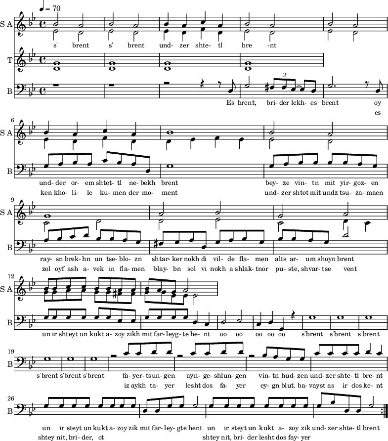 
<< 
  
  \new Staff     
    \with {instrumentName = "S A"
           shortInstrumentName = "S A"}
    <<
    \set Staff.midiMinimumVolume = #0.3
    \set Staff.midiMaximumVolume = #0.7
    \set Score.currentBarNumber = #1 \bar "" \tempo 4=70 \time 4/4 \key bes \major

    \new Voice = "one" \relative c '' {  
      \voiceOne
        bes2 a bes a bes4 a c a bes2 a bes a bes4 a c a bes1 bes2 a g1 a2 bes g a
        bes8 bes c c bes bes a a bes a g a2
    }
    \new Voice = "two" \fixed c '{  
      \voiceTwo
        ees2 d ees d ees4 d f d ees2 d ees d ees4 d f d d ees f ees ees2 d c d d ees c d4 c 
        g8 g a a g g fis fis g g ees ees ees2
    }
    >>
    \new Lyrics \lyricsto "one" {\set fontSize = #-2
      s' brent s' brent und- zer shte- tl bre -nt
    }  
  \new Staff  
    \with {instrumentName = "T"
           shortInstrumentName = "T"}
    <<
    \set Staff.midiMinimumVolume = #0.3
    \set Staff.midiMaximumVolume = #0.5      
    \set Score.currentBarNumber = #1 \bar "" \tempo 4=70 \time 4/4 \key bes \major
    \new Voice = "three" \fixed c ' {
      \voiceOne
       g1 g  g g 
    }
    \new Voice = "four" \fixed c ' {
      \voiceTwo
       d1 d d d
    }    
    >>
    \new Lyrics \lyricsto "three" {\set fontSize = #-2
    
    }
  \repeat volta 2
  \new Staff \with {midiInstrument = #"acoustic bass"
       instrumentName = "B"
       shortInstrumentName = "B"} <<
    \set Staff.midiMinimumVolume = #14.7
    \set Staff.midiMaximumVolume = #15.9
    \set Score.currentBarNumber = #1 \bar "" \tempo 4=70 \time 4/4 \key bes \major
    \clef bass 
    \new Voice = "five"{
      \voiceOne 
      r1 r r2 r4 r8 d g2 \tuplet 3/2 {fis8 fis ees~} ees d g2. r8 d g a bes a c' bes a d g1 g8 a bes bes bes bes a g a bes c' d' bes bes a g fis g a d g a bes g bes bes a g d'2 g8 g g g g g ees ees g g g g d4 c d2 ees c4 d g, r4 g1 g g g g g r2 c'8 c' d' d' r2 c'8 c' d' d' r2 bes8 a g g c' c' c' c' d'4 c' g8 g g g g g g g d d g g g2 g8 g g g g g g g g bes d d g2 
    }
    >>
    \new Lyrics \lyricsto "five" {\set fontSize = #-2
    Es brent, bri- der lekh- es brent oy und- der or- em shtet- tl ne- bekh brent bey- ze vin- tn mit yir- goz- en ray- sn brek- hn un tse- blo- zn shtar- ker nokh di vil- de fla- men alts ar- um shoyn brent un ir shteyt un kukt a- zoy zikh mit far- leyg- te he- nt oo oo oo oo oo s'brent s'brent s'brent s'brent s'brent s'brent fa- yer- tsun- gen ayn- ge- shlun- gen vin- tn hud- zen und- zer shte- tl bre- nt un ir steyt un kukt a- zoy zik mit far- ley- gte hent un ir steyt un kukt a- zoy zik und- zer shte- tl brent
    }
    \new Lyrics \lyricsto "five" {\set fontSize = #-2
            _ _ _ _ _ _ _                 es ken kho- li- le ku- men der mo- ment und- zer shtot mit undz tsu- za- maen zol oyf ash a- vek in fla- men blay- bn sol vi nokh a shlak- tnor pu- ste, shvar- tse vent _ _ _ _ _ _ _ _  _ _ _ _ _ _ _ _ _ _ _ _  _ _ _ _ _ iz aykh ta- yer  lesht dos fa- yer ey- gn blut. ba- vayst as ir dos ke- nt  shtey nit, bri- der, ot _ _ _ _ _ _ _ _ shtey nit, bri- der lesht dos fay- yer          
}
>>
\midi{}