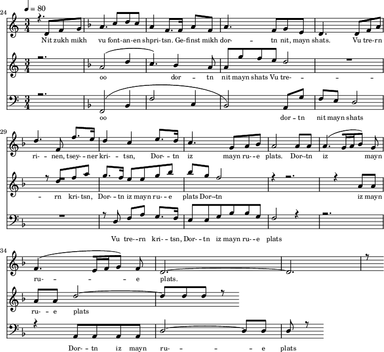 
<<
  \new Staff <<
    \set Staff.midiMinimumVolume = #0.3
    \set Staff.midiMaximumVolume = #0.7
    \set Score.currentBarNumber = #24 \bar "" \tempo 4=80 \time 3/4
    \new Voice = "one" \relative c '{  
      \voiceOne
        \key c \major
        r4. d8 f8 g8 
        \key f \major a4. c8 d c a4 f8. f16 a8 f8 a4. f8 g e d4. d8 f a d4. f,8 f'8. e16 d4 c4 e8. d16 c4. g8 a bes a2 a8 a a4. [( g16 a bes8 )] g  f4. [( e16 f g8 )] f d2.~ d r8
    }
  >>
  \new Lyrics \lyricsto "one" {\set fontSize = #-2
    Nit zukh mikh vu font- -- an- -- en shpri- -- tsn. Ge- -- finst mikh dor- -- tn nit, mayn shats. Vu tre- -- rn ri- -- nen, tsey- -- ner kri- -- tsn, Dor- -- tn iz mayn ru- -- e plats.  Dor- -- tn iz mayn ru- -- e plats.
  }

  \new Staff  <<
    \set Staff.midiMinimumVolume = #4.7
    \set Staff.midiMaximumVolume = #5.9
    \set Score.currentBarNumber = #24 \bar ""
    \key c \major \time 3/4
    \new Voice = "two" \fixed c '' {
      \voiceOne
      r2. \key f \major a,2 [( d4 c4. )]  bes,4 a,8 a, g f e d2 R2. r8 d8 f a g8. f16 e8 e g bes bes g f2 r4 r2. r4 a,8 a, a, a, d2~ d8 d d r8
    }
  >>
  \new Lyrics \lyricsto "two" {\set fontSize = #-2
  oo dor -- tn nit mayn shats Vu tre- -- rn  kri- -- tsn, Dor- -- tn iz mayn ru- -- e plats Dor- -- tn iz mayn ru- -- e plats
  }

  \new Staff \with {midiInstrument = #"acoustic bass"} <<
    \set Staff.midiMinimumVolume = #4.7
    \set Staff.midiMaximumVolume = #5.9
    \set Score.currentBarNumber = #24 \bar ""
    \clef bass \key c \major \time 3/4
    \new Voice = "three"{
      \voiceOne 
      r2. \key f \major [( f,2 bes,4 f2 c4 bes,2 )] a,8 g f e d2 R2. r8 d8 f a g8. f16 e8 e g bes bes g f2 r4 r2. r4 a,8 a, a, a, d2~ d8 d d r8
    }
  >>
  \new Lyrics \lyricsto "three" {\set fontSize = #-2
  oo dor -- tn nit mayn shats Vu tre- -- rn  kri- -- tsn, Dor- -- tn iz mayn ru- -- e plats Dor- -- tn iz mayn ru- -- e plats
  }
>>
\midi{}