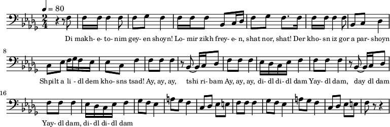{
\clef bass \tempo 4=80 \key des \major \time 2/4
\set Score.currentBarNumber = #1 \bar ""
r4 r8 f8 f16 f16 f4 f8 f ges f4 f16 f f8 bes, c16 des f8 ges f8. f16 
f16 f16 f4 f8 bes, c des4 c8 ees f16 ges f ees ees8 c f4
f8 f f4 r8 bes,~ bes,16 c des8 f f f4 ees16 des c ees f4
f8 f f4 r8 bes,~ bes,16 c des8 f f f4 ees16 des c ees f4 
ges8 f ees4 a8 ges f4 c8 des ees e f f f4
ges8 f ees4 a8 ges f4 c8 des ees e f r r4
}
\addlyrics {\set fontSize = #-2
Di makh- e- to- nim gey- en shoyn!
Lo- mir zikh frey- e- n, shat nor, shat!
Der kho- sn iz gor a par- shoyn
Shpilt a li - dl dem kho- sns tsad!
Ay, ay, ay, tshi ri- bam Ay, ay, ay, di- dl di- dl dam
Yay- dl dam, day dl dam Yay- dl dam, di- dl di- dl dam
} \midi{}