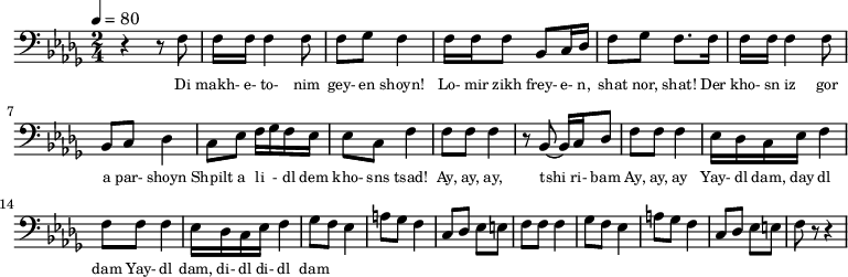 {
\clef bass \tempo 4=80 \key des \major \time 2/4
\set Score.currentBarNumber = #1 \bar ""
r4 r8 f8 f16 f16 f4 f8 f ges f4 f16 f f8 bes, c16 des f8 ges f8. f16
f16 f16 f4 f8 bes, c des4 c8 ees f16 ges f ees ees8 c f4
f8 f f4 r8 bes,~ bes,16 c des8 f f f4 ees16 des c ees f4
f8 f f4 ees16 des c ees f4
ges8 f ees4 a8 ges f4 c8 des ees e f f f4
ges8 f ees4 a8 ges f4 c8 des ees e f r r4
}
\addlyrics {\set fontSize = #-2
Di makh- e- to- nim gey- en shoyn!
Lo- mir zikh frey- e- n, shat nor, shat!
Der kho- sn iz gor a par- shoyn
Shpilt a li - dl dem kho- sns tsad!
Ay, ay, ay, tshi ri- bam Ay, ay, ay
Yay- dl dam, day dl dam Yay- dl dam, di- dl di- dl dam
} \midi{}