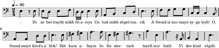 {\clef bass \tempo 4=90 \time 2/4
\set Score.currentBarNumber = #1 \bar ""
e4 r8 e8 e d e f d16 d e4 e8 a, b, c d e4. e8 f f g g c16 c c4 b,8
a, a, d d e4. e8 fis4 gis a4. a8 e4 fis gis4. r8 b4 e a4. r16 a, b,4 a, e4.
}\addlyrics {\set fontSize = #-2
- Di ar- bet traybt mikh fri a- roys Un lozt mikh shpet tsu- rik
A fremd iz mir mayn ey- gn leyb! O, fremd mayn kind's a blik!
Ikh kum a- heym In fin- ster- nish
tseylt mir bald Vi dos kind shpilt.
}
\midi{}