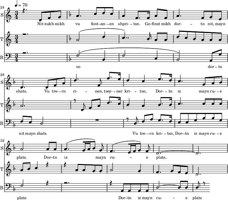 
<<
  \new Staff     
    \with {instrumentName = "S"
           shortInstrumentName = "S"}
    <<
    \set Staff.midiMinimumVolume = #0.3
    \set Staff.midiMaximumVolume = #0.7
    \set Score.currentBarNumber = #24 \bar "" \tempo 4=70 \time 3/4
    \new Voice = "one" \relative c '{  
      \voiceOne
        \key c \major
        r4. d8 f8 g8 
        \key f \major a4. c8 d c a4 f8. f16 a8 f8 a4. f8 g e d4. d8 f a d4. f,8 f'8. e16 d4 c4 e8. d16 c4. g8 a bes a2 a8 a a4. [( g16 a bes8 )] g  f4. [( e16 f g8 )] f d2.~ d
    }
  >>
  \new Lyrics \lyricsto "one" {\set fontSize = #-2
    Nit zukh mikh vu font- -- an- -- en shpri- -- tsn. Ge- -- finst mikh dor- -- tn nit, mayn shats. Vu tre- -- rn ri- -- nen, tsey- -- ner kri- -- tsn, Dor- -- tn iz mayn ru- -- e plats.  Dor- -- tn iz mayn ru- -- e plats.
  }

  \new Staff  
    \with {instrumentName = "T"
           shortInstrumentName = "T"}
    <<
    \set Staff.midiMinimumVolume = #0.3
    \set Staff.midiMaximumVolume = #0.5
    \set Score.currentBarNumber = #24 \bar ""
    \key c \major \time 3/4
    \new Voice = "two" \fixed c '' {
      \voiceOne
      r2. \key f \major a,2 [( d4 c4.. )]  bes,16 a,8 a, d8 c bes, a, a, a, a,2. r8 d,8 f, a, d8. c16 bes,4 a, bes,8. bes,16 c4. c8 c c a, bes, c4 r4 r4 a,8 a, g, g, a,2 g,4 f,4. g,8 f, e,  d,2. 
    }
  >>
  \new Lyrics \lyricsto "two" {\set fontSize = #-2
  
  }

  \new Staff \with {midiInstrument = #"acoustic bass"
       instrumentName = "B"
       shortInstrumentName = "B"} <<
    \set Staff.midiMinimumVolume = #14.7
    \set Staff.midiMaximumVolume = #25.9
    \set Score.currentBarNumber = #24 \bar ""
    \clef bass \key c \major \time 3/4
    \new Voice = "three"{
      \voiceOne 
      r2. \key f \major [( f2 bes,4 f2 c4 bes,2 )] a,8 g f e d2 R2. r8 d8 f a g8. f16 e8 e g bes bes g f2 r4 r2. r4 a,8 a, a, a, d2~ d8 d d r8
    }
  >>
  \new Lyrics \lyricsto "three" {\set fontSize = #-2
  oo dor -- tn nit mayn shats Vu tre- -- rn  kri- -- tsn, Dor- -- tn iz mayn ru- -- e plats Dor- -- tn iz mayn ru- -- e plats
  }
>>
\midi{}