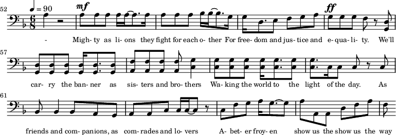{\clef bass \tempo 4=90\key f \major \time 6/8 
\set Score.currentBarNumber = #52 \bar ""
a4 r2 a8^\mf a a a16 a~ a8. a16 a8 a a bes16 bes~ bes8. g16 g d8. e8 f g a g^\ff g g f r8 <d g,> <d g,> <d g,> <d g,> <d g,>16 <d g,>8. <d g,>8 <f a,>8 <f a,> <f a,> <f a,> <g c>4
<g c>8 <g c> <g c> <g c>16 <g c>8. <g c>8 <g c>8. c16 c8 c r c bes,8 bes,4 bes,8 a, g, a, a,c c16 c~ c8 r c f g a16 g8.~ g8 a a, a, d f a f
}\addlyrics {\set fontSize = #-2
- Migh- ty as li- ons they fight for each o- ther For free- dom and jus- tice and e- qua- li- ty. We'll car- ry the ban- ner as sis- ters and bro- thers
Wa- king the world to the light of the day. As friends and com- panions, as com- rades and lo- vers A- bet- er froy- en show us the show us the way
} 
\midi{}