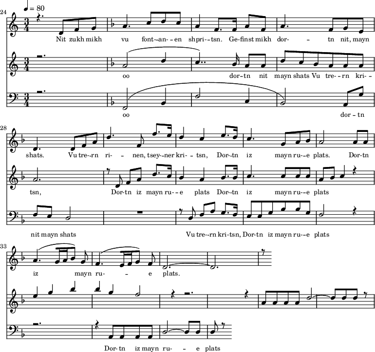 
<<
  \new Staff <<
    \set Staff.midiMinimumVolume = #0.3
    \set Staff.midiMaximumVolume = #0.7
    \set Score.currentBarNumber = #24 \bar "" \tempo 4=80 \time 3/4
    \new Voice = "one" \relative c '{  
      \voiceOne
        \key c \major
        r4. d8 f8 g8 
        \key f \major a4. c8 d c a4 f8. f16 a8 f8 a4. f8 g e d4. d8 f a d4. f,8 f'8. e16 d4 c4 e8. d16 c4. g8 a bes a2 a8 a a4. [( g16 a bes8 )] g  f4. [( e16 f g8 )] f d2.~ d r8
    }
  >>
  \new Lyrics \lyricsto "one" {\set fontSize = #-2
    Nit zukh mikh vu font- -- an- -- en shpri- -- tsn. Ge- -- finst mikh dor- -- tn nit, mayn shats. Vu tre- -- rn ri- -- nen, tsey- -- ner kri- -- tsn, Dor- -- tn iz mayn ru- -- e plats.  Dor- -- tn iz mayn ru- -- e plats.
  }

  \new Staff  <<
    \set Staff.midiMinimumVolume = #4.7
    \set Staff.midiMaximumVolume = #5.9
    \set Score.currentBarNumber = #24 \bar ""
    \key c \major \time 3/4
    \new Voice = "two" \fixed c '' {
      \voiceOne
      r2. \key f \major a,2 [( d4 c4.. )]  bes,16 a,8 a, d8 c bes, a, a, a, a,2. r8 d,8 f, a, d8. c16 bes,4 a, bes,8. bes,16 c4. c8 c c a, bes, c4 r4 e g bes bes g f2 r4 r2. r4 a,8 a, a, a, d2~ d8 d d r8
    }
  >>
  \new Lyrics \lyricsto "two" {\set fontSize = #-2
  oo dor -- tn nit mayn shats Vu tre- -- rn  kri- -- tsn, Dor- -- tn iz mayn ru- -- e plats Dor- -- tn iz mayn ru- -- e plats
  }

  \new Staff \with {midiInstrument = #"acoustic bass"} <<
    \set Staff.midiMinimumVolume = #4.7
    \set Staff.midiMaximumVolume = #5.9
    \set Score.currentBarNumber = #24 \bar ""
    \clef bass \key c \major \time 3/4
    \new Voice = "three"{
      \voiceOne 
      r2. \key f \major [( f,2 bes,4 f2 c4 bes,2 )] a,8 g f e d2 R2. r8 d8 f a g8. f16 e8 e g bes bes g f2 r4 r2. r4 a,8 a, a, a, d2~ d8 d d r8
    }
  >>
  \new Lyrics \lyricsto "three" {\set fontSize = #-2
  oo dor -- tn nit mayn shats Vu tre- -- rn  kri- -- tsn, Dor- -- tn iz mayn ru- -- e plats Dor- -- tn iz mayn ru- -- e plats
  }
>>
\midi{}