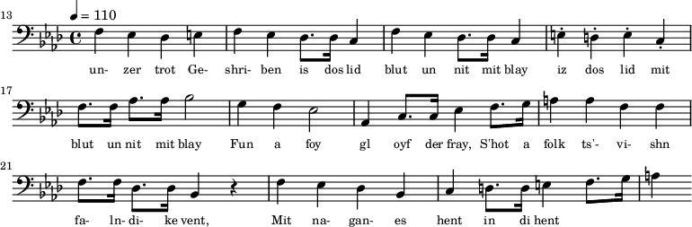{\clef bass \tempo 4 = 110 \key aes \major
\set Score.currentBarNumber = #13 \bar ""
f ees des e f ees des8. des16 c4 f ees des8. des16 c4 e-. d-. e-. c-. f8. f16 aes8. aes16 bes2 g4 f ees2 aes,4 c8. c16 ees4 f8. g16 a4 a f f f8. f16 des8. des16 bes,4 r4 f ees des bes, c d8. d16 e4 f8. g16 a4
}\addlyrics {\set fontSize = #-2
un- zer trot Ge- shri- ben is dos lid blut un nit mit blay iz dos lid mit blut un nit mit blay
Fun a foy gl oyf der fray, S'hot a folk ts'- vi- shn fa- ln- di- ke vent,
Mit na- gan- es hent in di hent
}\midi{}