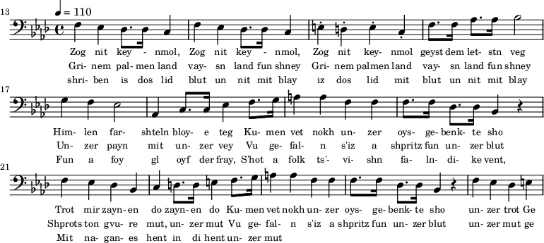 {\clef bass \tempo 4 = 110 \key aes \major
\set Score.currentBarNumber = #13 \bar "" 
f ees des8. des16 c4 f ees des8. des16 c4 e-. d-. e-. c-. f8. f16 aes8. aes16 bes2 g4 f ees2 aes,4 c8. c16 ees4 f8. g16 a4 a f f f8. f16 des8. des16 bes,4 r4 f ees des bes, c d8. d16 e4 
f8. g16 a4 a f f f8. f16 des8. des16 bes,4 r4 f ees des e
}\addlyrics {\set fontSize = #-2
Zog nit key - nmol, Zog nit key - nmol, Zog nit key- nmol geyst dem let- stn veg
Him- len far- shteln bloy- e teg Ku- men vet nokh un- zer oys- ge- benk- te sho
 Trot mir zayn- en do zayn- en do
 Ku- men vet nokh un- zer oys- ge- benk- te sho un- zer trot Ge
}
\addlyrics {\set fontSize = #-2
Gri- nem pal- men land vay- sn land fun shney Gri- nem palmen land vay- sn land fun shney
Un- zer payn mit un- zer vey 
Vu ge- fal- n s'iz a shpritz fun un- zer blut Shprots ton gvu- re mut, un- zer mut
Vu ge- fal- n s'iz a shpritz fun un- zer blut un- zer mut ge
}
\addlyrics {\set fontSize = #-2
  shri- ben is dos lid blut un nit mit blay iz dos lid mit blut un nit mit blay
 Fun a foy gl oyf der fray, S'hot a folk ts'- vi- shn fa- ln- di- ke vent,
 Mit na- gan- es hent in di hent un- zer mut
}\midi{}