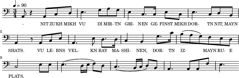 {\clef bass \tempo 4=90 \time 3/4
\set Score.currentBarNumber = #1 \bar ""
a,8 r4 a,8 c d e4. g8 a g e4 c8. c16 e8 c e4. c8 d b, a,4 r8 a, c e
a,4. e8 d8. d16 c4 b, g8. c'16 b8(a g) f e d c2 e8 e e4. (d16 e f8) d c4. (b,16 c d8) b, a,4. a,8 a, f e4.
}\addlyrics {\set fontSize = #-2
- NIT ZUKH MIKH VU DI MIR- TN GRI- NEN GE- FINST MIKH DOR- TN NIT, MAYN SHATS.
VU LE- BNS VEL- KN BAY MA- SHI- NEN, DOR- TN IZ- MAYN RU- E PLATS.
}
\midi{}