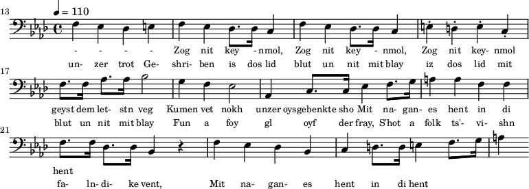 {\clef bass \tempo 4 = 110 \key aes \major
\set Score.currentBarNumber = #13 \bar ""
f ees des e f ees des8. des16 c4 f ees des8. des16 c4 e-. d-. e-. c-. f8. f16 aes8. aes16 bes2 g4 f ees2 aes,4 c8. c16 ees4 f8. g16 a4 a f f f8. f16 des8. des16 bes,4 r4 f ees des bes, c d8. d16 e4 f8. g16 a4
}\addlyrics {\set fontSize = #-2
- - - - Zog nit key - nmol, Zog nit key - nmol, Zog nit key- nmol geyst dem let- stn veg
Kumen vet nokh unzer oysgebenkte sho
Mit na- gan- es hent in di hent
}
\addlyrics {\set fontSize = #-2
un- zer trot Ge- shri- ben is dos lid blut un nit mit blay iz dos lid mit blut un nit mit blay
Fun a foy gl oyf der fray, S'hot a folk ts'- vi- shn fa- ln- di- ke vent,
Mit na- gan- es hent in di hent
}\midi{}