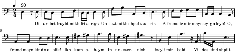 {\clef bass \tempo 4=90 \time 2/4
\set Score.currentBarNumber = #1 \bar ""
e4 r8 e8 e d e f d16 d e4 e8 a b c d e4. e8 f f g g c16 c c4 b,8
a, a, d d e4. e8 fis4 gis a4. a8 e4 fis gis4. r8 b,4 e a4. r16 a, b a, e4.
}\addlyrics {\set fontSize = #-2
- Di ar- bet traybt mikh fri a- roys Un lozt mikh shpet tsu- rik
A fremd iz mir mayn ey- gn leyb! O, fremd mayn kind's a blik!
Ikh kum a- heym In fin- ster- nish
tseylt mir bald Vi dos kind shpilt.
}
\midi{}