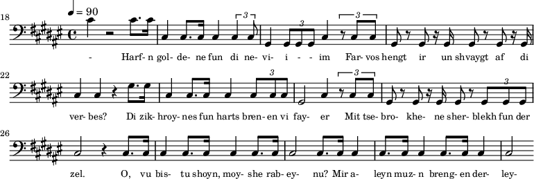 {\clef bass \tempo 4=90\key fis \major
\set Score.currentBarNumber = #18 \bar ""
cis' r2 cis'8. cis'16 cis4 cis8. cis16 cis4 \tuplet 3/2{cis cis8} gis,4 \tuplet 3/2{gis,8 gis, gis, }cis4 \tuplet 3/2{r8
cis cis} gis, r gis, r16 gis,16 gis,8 r gis, r16 gis,16 cis4 cis r gis8. gis16 cis4 cis8. cis16 cis4 \tuplet 3/2{cis8 cis cis} gis,2 cis4 \tuplet 3/2{r8 cis cis} gis, r gis, r16 gis,16 gis,8 r \tuplet 3/2{gis, gis, gis,}
cis2 r4 cis8. cis16 cis4 cis8. cis16 cis4 cis8. cis16 cis2 cis8. cis16 cis4 cis8. cis16 cis4 cis8. cis16 cis4 cis2
}\addlyrics {\set fontSize = #-2
- Harf- n gol- de- ne fun di ne- vi- i - - im Far- vos hengt ir un shvaygt af di ver- bes?
Di zik- hroy- nes fun harts bren- en vi fay- er Mit tse- bro- khe- ne sher- blekh fun der zel.
O, vu bis- tu shoyn, moy- she rab- ey- nu? Mir a- leyn muz- n breng- en der- ley- zung.
}
\midi{}