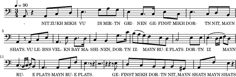 {\clef bass \tempo 4=90 \time 3/4
\set Score.currentBarNumber = #1 \bar ""
a,8 r4 a,8 c d e4. g8 a g e4 c8. c16 e8 c e4. c8 d b, a,4 r8 a, c e
a,4. e8 d8. d16 c4 b, g8. c'16 b8(a g) f e d c2 e8 e e4. (d16 e f8) d c4. (b,16 c d8) b, a,4. a,8 a, f e4. r8 r4 r2. r4 r4 r8 e8
d8 c b, a, b, gis, a, f e4 r4
}\addlyrics {\set fontSize = #-2
- NIT ZUKH MIKH VU DI MIR- TN GRI- NEN GE- FINST MIKH DOR- TN NIT, MAYN SHATS.
VU LE- BNS VEL- KN BAY MA- SHI- NEN, DOR- TN IZ- MAYN RU- E PLATS. DOR- TN IZ MAYN RU- E PLATS MAYN RU- E PLATS.
GE- FINST MIKH DOR- TN NIT, MAYN SHATS MAYN SHATS
}
\midi{}