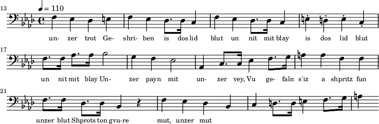 {\clef bass \tempo 4 = 110 \key aes \major
\set Score.currentBarNumber = #13 \bar ""
f ees des e f ees des8. des16 c4 f ees des8. des16 c4 e-. d-. e-. c-. f8. f16 aes8. aes16 bes2 g4 f ees2 aes,4 c8. c16 ees4 f8. g16 a4 a f f f8. f16 des8. des16 bes,4 r4 f ees des bes, c d8. d16 e4 f8. g16 a4
}\addlyrics {\set fontSize = #-2
un- zer trot Ge- shri- ben is dos lid blut un nit mit blay is dos lid blut un nit mit blay
Un- zer payn mit un- zer vey, Vu ge- faln s'iz a shpritz fun unzer blut
Shprots ton gvu-re mut, unzer mut
}\midi{}