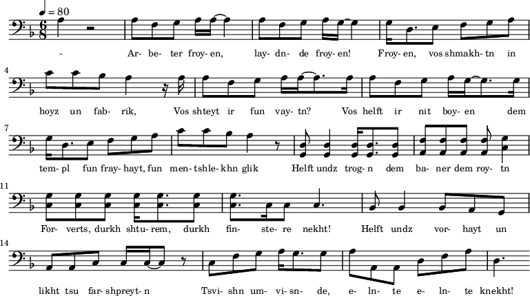 {\clef bass \tempo 4=80\key f \major \time 6/8
\set Score.currentBarNumber = #0 \bar ""
a r2 a8 f g a16 a~ a4 a8 f g a16 g~ g4 g16 d8. e8 f g a c' c' bes a4 r16 a
a8 f g a16 a~ a8. a16 a8 f g a16 g~ g8. g16
g d8. e8 f g a c' c' bes a4 r8 <d g,> <d g,>4 <d g,>16 <d g,>8. <d g,>8 <f a,>8 <f a,>8 <f a,>8 <f a,>8 <g c>4 \break
<g c>8 <g c> <g c> <g c>16 <g c>8. <g c>8 <g c>8. c16 c8 c4. bes,8 bes,4 bes,8 a, g, a, a,c c16 c~ c8 r c f g a16 g8. g8 a a,a, d f a d4.
}\addlyrics {\set fontSize = #-2
- Ar- be- ter froy- en, lay- dn- de froy- en! Froy- en, vos shmakh- tn in hoyz un fab- rik,
Vos shteyt ir fun vay- tn? Vos helft ir nit boy- en
dem tem- pl fun fray- hayt, fun men- tshle- khn glik Helft undz trog- n dem ba- ner dem roy- tn
For- verts, durkh shtu- rem, durkh fin- ste- re nekht! Helft undz vor- hayt un likht tsu far- shpreyt- n
Tsvi- shn um- vi- sn- de, e- ln- te e- ln- te knekht!
}
\midi{}