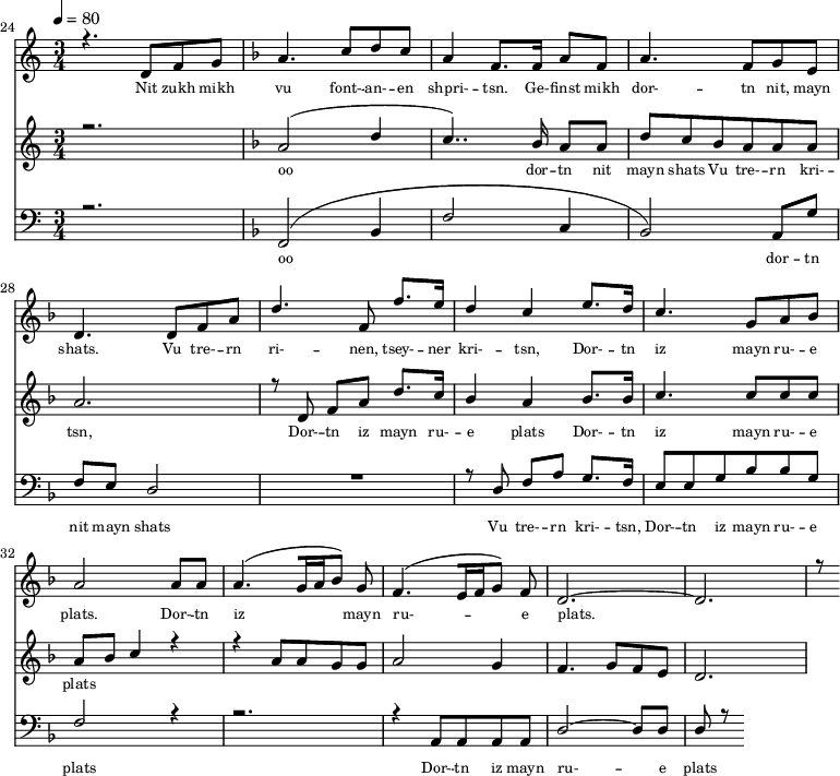
<<
  \new Staff <<
    \set Staff.midiMinimumVolume = #0.3
    \set Staff.midiMaximumVolume = #0.7
    \set Score.currentBarNumber = #24 \bar "" \tempo 4=80 \time 3/4
    \new Voice = "one" \relative c '{  
      \voiceOne
        \key c \major
        r4. d8 f8 g8 
        \key f \major a4. c8 d c a4 f8. f16 a8 f8 a4. f8 g e d4. d8 f a d4. f,8 f'8. e16 d4 c4 e8. d16 c4. g8 a bes a2 a8 a a4. [( g16 a bes8 )] g  f4. [( e16 f g8 )] f d2.~ d r8
    }
  >>
  \new Lyrics \lyricsto "one" {\set fontSize = #-2
    Nit zukh mikh vu font- -- an- -- en shpri- -- tsn. Ge- -- finst mikh dor- -- tn nit, mayn shats. Vu tre- -- rn ri- -- nen, tsey- -- ner kri- -- tsn, Dor- -- tn iz mayn ru- -- e plats.  Dor- -- tn iz mayn ru- -- e plats.
  }

  \new Staff  <<
    \set Staff.midiMinimumVolume = #4.7
    \set Staff.midiMaximumVolume = #5.9
    \set Score.currentBarNumber = #24 \bar ""
    \key c \major \time 3/4
    \new Voice = "two" \fixed c '' {
      \voiceOne
      r2. \key f \major a,2 [( d4 c4.. )]  bes,16 a,8 a, d8 c bes, a, a, a, a,2. r8 d,8 f, a, d8. c16 bes,4 a, bes,8. bes,16 c4. c8 c c a, bes, c4 r4 r4 a,8 a, g, g, a,2 g,4 f,4. g,8 f, e,  d,2. 
    }
  >>
  \new Lyrics \lyricsto "two" {\set fontSize = #-2
  oo dor -- tn nit mayn shats Vu tre- -- rn  kri- -- tsn, Dor- -- tn iz mayn ru- -- e plats Dor- -- tn iz mayn ru- -- e plats
  }

  \new Staff \with {midiInstrument = #"acoustic bass"} <<
    \set Staff.midiMinimumVolume = #4.7
    \set Staff.midiMaximumVolume = #5.9
    \set Score.currentBarNumber = #24 \bar ""
    \clef bass \key c \major \time 3/4
    \new Voice = "three"{
      \voiceOne 
      r2. \key f \major [( f,2 bes,4 f2 c4 bes,2 )] a,8 g f e d2 R2. r8 d8 f a g8. f16 e8 e g bes bes g f2 r4 r2. r4 a,8 a, a, a, d2~ d8 d d r8
    }
  >>
  \new Lyrics \lyricsto "three" {\set fontSize = #-2
  oo dor -- tn nit mayn shats Vu tre- -- rn  kri- -- tsn, Dor- -- tn iz mayn ru- -- e plats Dor- -- tn iz mayn ru- -- e plats
  }
>>
\midi{}