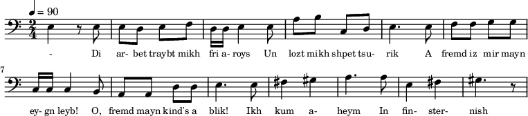 {\clef bass \tempo 4=90 \time 2/4
\set Score.currentBarNumber = #1 \bar ""
e4 r8 e8 e d e f d16 d e4 e8 a b c d e4. e8 f f g g c16 c c4 b,8
a, a, d d e4. e8 fis4 gis a4. a8 e4 fis gis4. r8
}\addlyrics {\set fontSize = #-2
- Di ar- bet traybt mikh fri a- roys Un lozt mikh shpet tsu- rik
A fremd iz mir mayn ey- gn leyb! O, fremd mayn kind's a blik!
Ikh kum a- heym In fin- ster- nish
tseylt mir bald Vi dos kind shpilt.
}
\midi{}