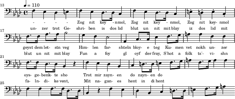 {\clef bass \tempo 4 = 110 \key aes \major
\set Score.currentBarNumber = #13 \bar ""
f ees des e f ees des8. des16 c4 f ees des8. des16 c4 e-. d-. e-. c-. f8. f16 aes8. aes16 bes2 g4 f ees2 aes,4 c8. c16 ees4 f8. g16 a4 a f f f8. f16 des8. des16 bes,4 r4 f ees des bes, c d8. d16 e4
f8. g16 a4 f8. g16 a4 a f f f8. f16 des8. des16 bes,4 r4 f ees des bes, c d8. d16 e4 f8. g16 a4
}\addlyrics {\set fontSize = #-2
- - - - Zog nit key - nmol, Zog nit key - nmol, Zog nit key- nmol geyst dem let- stn veg
Him- len far- shteln bloy- e teg Ku- men vet nokh un- zer oys- ge- benk- te sho
Trot mir zayn- en do zayn- en do
}
\addlyrics {\set fontSize = #-2
un- zer trot Ge- shri- ben is dos lid blut un nit mit blay iz dos lid mit blut un nit mit blay
Fun a foy gl oyf der fray, S'hot a folk ts'- vi- shn fa- ln- di- ke vent,
Mit na- gan- es hent in di hent
}\midi{}