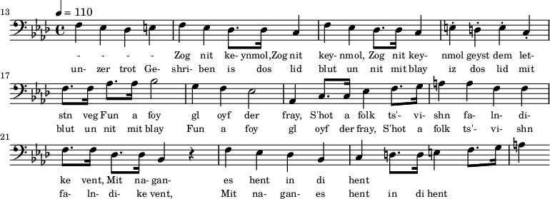 {\clef bass \tempo 4 = 110 \key aes \major
\set Score.currentBarNumber = #13 \bar ""
f ees des e f ees des8. des16 c4 f ees des8. des16 c4 e-. d-. e-. c-. f8. f16 aes8. aes16 bes2 g4 f ees2 aes,4 c8. c16 ees4 f8. g16 a4 a f f f8. f16 des8. des16 bes,4 r4 f ees des bes, c d8. d16 e4 f8. g16 a4
}\addlyrics {\set fontSize = #-2
- - - - Zog nit ke- ynmol,Zog nit key- nmol, Zog nit key- nmol geyst dem let- stn veg
Fun a foy gl oyf der fray, S'hot a folk ts'- vi- shn fa- ln- di- ke vent,
Mit na- gan- es hent in di hent
}
\addlyrics {\set fontSize = #-2
un- zer trot Ge- shri- ben is dos lid blut un nit mit blay iz dos lid mit blut un nit mit blay
Fun a foy gl oyf der fray, S'hot a folk ts'- vi- shn fa- ln- di- ke vent,
Mit na- gan- es hent in di hent
}\midi{}
