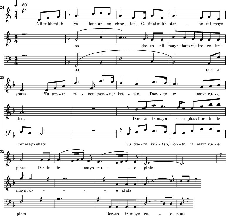 
<<
  \new Staff <<
    \set Staff.midiMinimumVolume = #0.3
    \set Staff.midiMaximumVolume = #0.7
    \set Score.currentBarNumber = #24 \bar "" \tempo 4=80 \time 3/4
    \new Voice = "one" \relative c '{  
      \voiceOne
        \key c \major
        r4. d8 f8 g8 
        \key f \major a4. c8 d c a4 f8. f16 a8 f8 a4. f8 g e d4. d8 f a d4. f,8 f'8. e16 d4 c4 e8. d16 c4. g8 a bes a2 a8 a a4. [( g16 a bes8 )] g  f4. [( e16 f g8 )] f d2.~ d r8
    }
  >>
  \new Lyrics \lyricsto "one" {\set fontSize = #-2
    Nit zukh mikh vu font- -- an- -- en shpri- -- tsn. Ge- -- finst mikh dor- -- tn nit, mayn shats. Vu tre- -- rn ri- -- nen, tsey- -- ner kri- -- tsn, Dor- -- tn iz mayn ru- -- e plats.  Dor- -- tn iz mayn ru- -- e plats.
  }

  \new Staff  <<
    \set Staff.midiMinimumVolume = #4.7
    \set Staff.midiMaximumVolume = #5.9
    \set Score.currentBarNumber = #24 \bar ""
    \key c \major \time 3/4
    \new Voice = "two" \fixed c '' {
      \voiceOne
      r2. \key f \major a,2 [( d4 c4.. )]  bes,16 a,8 a, d8 c bes, a, a, a, a,2. R8 R2. r8 d8 f a g8. f16 e8 e g bes bes g f2 r4 r2. r4 a,8 a, a, a, d2~ d8 d d r8
    }
  >>
  \new Lyrics \lyricsto "two" {\set fontSize = #-2
  oo dor -- tn nit mayn shats Vu tre- -- rn  kri- -- tsn, Dor- -- tn iz mayn ru- -- e plats Dor- -- tn iz mayn ru- -- e plats
  }

  \new Staff \with {midiInstrument = #"acoustic bass"} <<
    \set Staff.midiMinimumVolume = #4.7
    \set Staff.midiMaximumVolume = #5.9
    \set Score.currentBarNumber = #24 \bar ""
    \clef bass \key c \major \time 3/4
    \new Voice = "three"{
      \voiceOne 
      r2. \key f \major [( f,2 bes,4 f2 c4 bes,2 )] a,8 g f e d2 R2. r8 d8 f a g8. f16 e8 e g bes bes g f2 r4 r2. r4 a,8 a, a, a, d2~ d8 d d r8
    }
  >>
  \new Lyrics \lyricsto "three" {\set fontSize = #-2
  oo dor -- tn nit mayn shats Vu tre- -- rn  kri- -- tsn, Dor- -- tn iz mayn ru- -- e plats Dor- -- tn iz mayn ru- -- e plats
  }
>>
\midi{}
