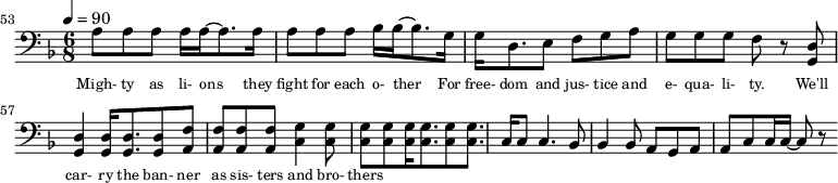 {\clef bass \tempo 4=90\key f \major \time 6/8
\set Score.currentBarNumber = #53 \bar ""
a8 a a a16 a~ a8. a16 a8 a a bes16 bes~ bes8. g16 g d8. e8 f g a g g g f r8 <d g,> <d g,>4 <d g,>16 <d g,>8. <d g,>8 <f a,>8 <f a,> <f a,> <f a,> <g c>4
<g c>8 <g c> <g c> <g c>16 <g c>8. <g c>8 <g c>8. c16 c8 c4. bes,8 bes,4 bes,8 a, g, a, a,c c16 c~ c8 r
}\addlyrics {\set fontSize = #-2
Migh- ty as li- ons they fight for each o- ther For free- dom and jus- tice and e- qua- li- ty. We'll car- ry the ban- ner as sis- ters and bro- thers
}
\midi{}