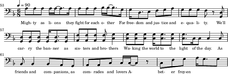 {\clef bass \tempo 4=90\key f \major \time 6/8 
\set Score.currentBarNumber = #53 \bar ""
a8 a a a16 a~ a8. a16 a8 a a bes16 bes~ bes8. g16 g d8. e8 f g a g g g f r8 <d g,> <d g,> <d g,> <d g,> <d g,>16 <d g,>8. <d g,>8 <f a,>8 <f a,> <f a,> <f a,> <g c>4
<g c>8 <g c> <g c> <g c>16 <g c>8. <g c>8 <g c>8. c16 c8 c4 c8 bes,8 bes,4 bes,8 a, g, a, a,c c16 c~ c8 r c f g a16 g8. g8
}\addlyrics {\set fontSize = #-2
Migh- ty as li- ons they fight for each o- ther For free- dom and jus- tice and e- qua- li- ty. We'll car- ry the ban- ner as sis- ters and bro- thers
Wa- king the world to the light of the day. As friends and com- panions, as com- rades and lovers A- bet- er froy-en 
} 
\midi{}