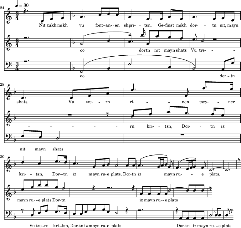 
<<
  \new Staff <<
    \set Staff.midiMinimumVolume = #0.3
    \set Staff.midiMaximumVolume = #0.7
    \set Score.currentBarNumber = #24 \bar "" \tempo 4=80 \time 3/4
    \new Voice = "one" \relative c '{  
      \voiceOne
        \key c \major
        r4. d8 f8 g8 
        \key f \major a4. c8 d c a4 f8. f16 a8 f8 a4. f8 g e d4. d8 f a d4. f,8 f'8. e16 d4 c4 e8. d16 c4. g8 a bes a2 a8 a a4. [( g16 a bes8 )] g  f4. [( e16 f g8 )] f d2.~ d r8
    }
  >>
  \new Lyrics \lyricsto "one" {\set fontSize = #-2
    Nit zukh mikh vu font- -- an- -- en shpri- -- tsn. Ge- -- finst mikh dor- -- tn nit, mayn shats. Vu tre- -- rn ri- -- nen, tsey- -- ner kri- -- tsn, Dor- -- tn iz mayn ru- -- e plats.  Dor- -- tn iz mayn ru- -- e plats.
  }

  \new Staff  <<
    \set Staff.midiMinimumVolume = #4.7
    \set Staff.midiMaximumVolume = #5.9
    \set Score.currentBarNumber = #24 \bar ""
    \key c \major \time 3/4
    \new Voice = "two" \fixed c '' {
      \voiceOne
      r2. \key f \major a,2 [( d4 c8. )]  bes16 a,8 a g f e d2 R2. r8 d8 f a g8. f16 e8 e g bes bes g f2 r4 r2. r4 a,8 a, a, a, d2~ d8 d d r8
    }
  >>
  \new Lyrics \lyricsto "two" {\set fontSize = #-2
  oo dor -- tn nit mayn shats Vu tre- -- rn  kri- -- tsn, Dor- -- tn iz mayn ru- -- e plats Dor- -- tn iz mayn ru- -- e plats
  }

  \new Staff \with {midiInstrument = #"acoustic bass"} <<
    \set Staff.midiMinimumVolume = #4.7
    \set Staff.midiMaximumVolume = #5.9
    \set Score.currentBarNumber = #24 \bar ""
    \clef bass \key c \major \time 3/4
    \new Voice = "three"{
      \voiceOne 
      r2. \key f \major [( f,2 bes,4 f2 c4 bes,2 )] a,8 g f e d2 R2. r8 d8 f a g8. f16 e8 e g bes bes g f2 r4 r2. r4 a,8 a, a, a, d2~ d8 d d r8
    }
  >>
  \new Lyrics \lyricsto "three" {\set fontSize = #-2
  oo dor -- tn nit mayn shats Vu tre- -- rn  kri- -- tsn, Dor- -- tn iz mayn ru- -- e plats Dor- -- tn iz mayn ru- -- e plats
  }
>>
\midi{}